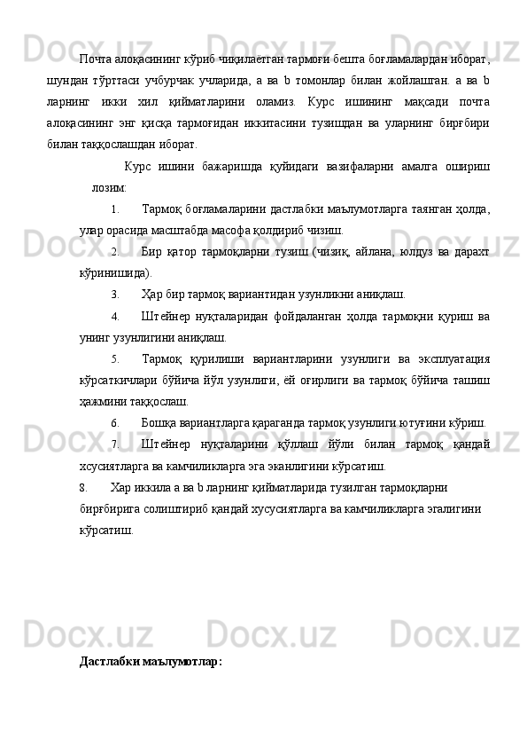 Почта алоқасининг кўриб чиқилаётган тармоғи бешта боғламалардан иборат,
шундан   тўрттаси   учбурчак   учларида,   a   ва   b   томонлар   билан   жойлашган.   a   ва   b
ларнинг   икки   хил   қийматларини   оламиз.   Курс   ишининг   мақсади   почта
алоқасининг   энг   қисқа   тармоғидан   иккитасини   тузишдан   ва   уларнинг   бирғбири
билан таққослашдан иборат. 
Курс   ишини   бажаришда   қуйидаги   вазифаларни   амалга   ошириш
лозим: 
1. Тармоқ боғламаларини дастлабки маълумотларга таянган  ҳолда,
улар орасида масштабда масофа қолдириб чизиш. 
2. Бир   қатор   тармоқларни   тузиш   (чизиқ,   айлана,   юлдуз   ва   дарахт
кўринишида). 
3. Ҳар бир тармоқ вариантидан узунликни аниқлаш. 
4. Штейнер   нуқталаридан   фойдаланган   ҳолда   тармоқни   қуриш   ва
унинг узунлигини аниқлаш. 
5. Тармоқ   қурилиши   вариантларини   узунлиги   ва   эксплуатация
кўрсаткичлари   бўйича   йўл   узунлиги,   ёй   оғирлиги   ва   тармоқ   бўйича   ташиш
ҳажмини таққослаш. 
6. Бошқа вариантларга қараганда тармоқ узунлиги ютуғини кўриш. 
7. Штейнер   нуқталарини   қўллаш   йўли   билан   тармоқ   қандай
хсусиятларга ва камчиликларга эга эканлигини кўрсатиш. 
8. Хар иккила a ва b ларнинг қийматларида тузилган тармоқларни 
бирғбирига солиштириб қандай хусусиятларга ва камчиликларга эгалигини 
кўрсатиш. 
 
 
 
 
 
 
Дастлабки маълумотлар: 
  