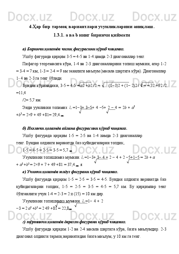  
4.Ҳар бир тармоқ вариантлари узунликларини аниқлаш.
1.3.1. a ва b нинг биринчи қиймати
 
а) Биринчи ҳолатда чизиқ фигурасини кўриб чиқамиз. 
Ушбу фигурада қирқим 3-5 = 4-5 ва 1-4 ҳамда 2-3 диагоналлар тенг. 
Пифагор теоремасига кўра, 1-4 ва 2-3 диагоналларини топиш мумкин, агар 1-2
= 3-4 = 7 км, 1-3 = 2-4 = 9 км эканлиги маълум (масала шартига кўра). Диагоналлар
1- 4 ва 2-3 га тенг бўлади. 
Бундан кўринадики, 3-5 = 4-5 =  a 2  + b 2 /2 =  (1 − 3)2  +  (1 −  2)2 / 2  =  = 72  + 92 /2 
=11,4 
/2= 5,7 км. 
Энди уунликни топамиз:   l
c   = 1 − 3 +   3 − 5 +   4   − 5 +   2   −   4   =   2 b   +   a 2
+ b 2 
=  2 × 9  +  49  + 81 =  29,4 
км.  
 
б) Иккинчи ҳолатда айлана фигурасини кўриб чиқамиз. 
Ушбу   фигурада   қирқим   1-5   =   2-5   ва   1-4   хамда   2-3   диагоналлар
тенг. Бундан олдинги вариантда биз қуйидагиларни топдик, 
1-5 = 4-5 = 2-5 = 3-5 = 5,7 
км.  
Узунликни топишимиз мумкин.  l
c  = 1 − 3 +  3 −  4  +  2  −  4  +  2  − 5 + 1 − 5  =  2 b  +  a
+  a 2 
+ b 2 
=  2 × 9  +  7  +  49  + 81  =  37,4 
км.  я 
в) Учинчи ҳолатда юлдуз фигурани кўриб чиқамиз. 
Ушбу   фигурада   қирқим   1-5   =   2-5   =   3-5   =   4-5.   Бундан   олдинги   вариантда   биз
қуйидагиларни   топдик,   1-5   =   2-5   =   3-5   =   4-5   =   5,7   км.   Бу   қирқимлар   тенг
бўлганлиги учун 1-4 = 2-3 = 2 х (15) = 10 км дир. 
Узунликни топишимиз мумкин.   l
c   = 1 −   4   +   2
− 3  =  2  a 2 
+ b 2 
=  2 49  + 81  =  22,8
км.  
 
г) тўртинчи ҳолатда дарахт фигурани кўриб чиқамиз. 
Ушбу фигурада қирқим 1-2 ва 2-4 масала шартига кўра, бизга маълумдир. 2-3
диагонал олдинги тармоқ вариантидан бизга маълум, у 10 км га тенг.  