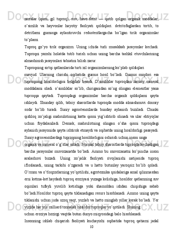 zarralar   (qurn,   gil   tuproq),   suv,   havo.detrit   —   qotib   qolgan   organik   moddalar,
o’simlik   va   hayvonlar   hayotiy   faoliyati   qoldiqlari.   detritofaglardan   tortib,   to
detritlarni   gumusga   aylantiruvchi   redustentlargacha   bo’lgan   tirik   organizmlar
to’plami.
Tuproq   go’yo   tirik   organizm.   Uning   ichida   turli   murakkab   jarayonlar   kechadi.
Tuproqni   yaxshi   holatda   tutib   turish   uchun   uning   barcha   tashkil   etuvchilarining
almashinish jarayonlari tabiatini bilish zarur.
Tuproqning sirtqi qatlamlarida turti xil organizmlarning ko’plab qoldiqlari 
mavjud.   Ularning   chirishi   oqibatida   gumus   hosil   bo’ladi.   Gumus   miqdori   esa
tuproqning   hosildorligini   belgilab   beradi.   O’simliklar   tuproqdan   zaruriy   mineral
moddalami   oladi.   o’simliklar   so’lib,   chiriganidan   so’ng   olingan   elementlar   yana
tuproqqa   qaytadi.   Tuproqdagi   organizmlar   barcha   organik   qoldiqlami   qayta
ishlaydi.   Shunday   qilib,   tabiiy   sharoitlarda   tuproqda   modda   almashmuvi   doimiy
sodir   bo’lib   turadi.   Suniy   agrostenozlarda   bunday   aylanish   buziladi.   Chunki
qishloq   xo’jaligi   mahsulotining   katta   qismi   yig’ishtirib   olinadi   va   ular   ehtiyojlar
uchun   foydalaniladi.   Demak,   mahsulotning   olingan   o’sha   qismi   tuproqdagi
aylanish jarayonida qayta ishtirok etmaydi va oqibatda uning hosildorligi pasayadi.
Suniy agrosenozlardagi tuproqning hosildorligini oshirish uchun inson unga 
organik va mineral o’g’itlar soladi. Normal tabiiy sharoitlarda tuproqda kechadigan
barcha   jarayonlar   muvozanatda   bo’ladi.   Ammo   bu   muvozanatni   ko’pincha   inson
aralashuvi   buzadi.   Uning   xo’jalik   faoliyati   rivojlanishi   natijasida   tuproq
ifloslanadi,   uning   tarkibi   o’zgaradi   va   u   hatto   butunlay   yaroqsiz   bo’lib   qoladi.
O’rmon va o’tloqzorlarning yo’qotilishi, agrotexnika qoidalariga amal qilinmasdan
erni ketma-ket haydash tuproq eroziyasi yuzaga kelishiga, hosildor qatlamning suv
oqimlari   tufayli   yuvilib   ketishiga   yoki   shamoldan   ishdan   chiqishiga   sabab
bo’ladi.Hosildor tuproq qayta tiklanadigan resurs hisoblanadi. Ammo uning qayta
tiklanishi uchun juda uzoq vaqt, yuzlab va hatto minglab yillar kerak bo’ladi. Yer
yuzida har yili milliard tonnalab hosildor tuproqlar yo’qotiladi. Shuning 
uchun eroziya hozirgi vaqtda butun dunyo miqyosidagi balo hisoblanadi.
Insonning   ishlab   chiqarish   faoliyati   kuchayishi   oqibatida   tuproq   qatiami   jadal
10
