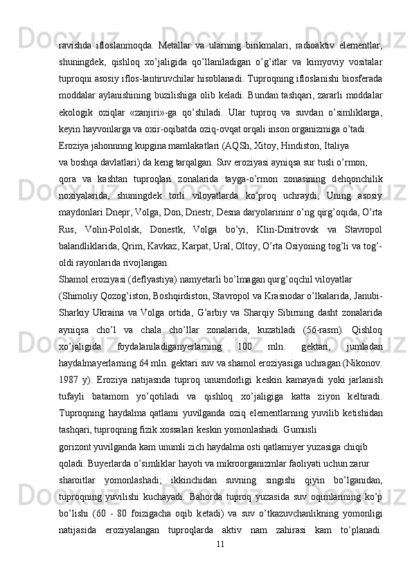 ravishda   ifloslanmoqda.   Metallar   va   ularning   birikmalari,   radioaktiv   elementlar,
shuningdek,   qishloq   xo’jaligida   qo’llaniladigan   o’g’itlar   va   kimyoviy   vositalar
tuproqni asosiy iflos-lantiruvchilar hisoblanadi. Tuproqning ifloslanishi biosferada
moddalar aylanishining buzilishiga olib keladi. Bundan tashqari, zararli moddalar
ekologik   oziqlar   «zanjiri»-ga   qo’shiladi.   Ular   tuproq   va   suvdan   o’simliklarga,
keyin hayvonlarga va oxir-oqibatda oziq-ovqat orqali inson organizmiga o’tadi. 
Eroziya jahonnnng kupgina mamlakatlari (AQSh, Xitoy, Hindiston, Italiya 
va boshqa davlatlari) da k е ng tarqalgan. Suv eroziyasi ayniqsa sur tusli o’rmon, 
qora   va   kashtan   tuproqlari   zonalarida   tayga-o’rmon   zonasining   d е hqonchilik
noxiyalarida,   shuningd е k   torli   viloyatlarda   ko’proq   uchraydi,   Uning   asosiy
maydonlari Dn е pr, Volga, Don, Dn е str, D е sna daryolarininr o’ng qirg’oqida, O’rta
Rus,   Volin-Pololsk,   Don е stk,   Volga   bo’yi,   Klin-Dmitrovsk   va   Stavropol
balandliklarida, Qrim, Kavkaz, Karpat, Ural, Oltoy, O’rta Osiyoning tog’li va tog’-
oldi rayonlarida rivojlangan.
Shamol eroziyasi (d е flyastiya) namyetarli bo’lmagan qurg’oqchil viloyatlar 
(Shimoliy Qozog’iston, Boshqirdiston, Stavropol va Krasnodar o’lkalarida, Janubi-
Sharkiy   Ukraina   va   Volga   ortida,   G’arbiy   va   Sharqiy   Sibirning   dasht   zonalarida
ayniqsa   cho’l   va   chala   cho’llar   zonalarida,   kuzatiladi   (56-rasm).   Qishloq
xo’jaligida   foydalaniladiganyerlarning   100   mln.   g е ktari,   jumladan
haydalmayerlarning 64 mln. g е ktari suv va shamol eroziyasiga uchragan (Nikonov.
1987   y).   Eroziya   natijasnda   tuproq   unumdorligi   k е skin   kamayadi   yoki   jarlanish
tufayli   batamom   yo’qotiladi   va   qishloq   xo’jaligiga   katta   ziyon   k е ltiradi.
Tuproqning   haydalma   qatlami   yuvilganda   oziq   el е m е ntlarning   yuvilib   k е tishidan
tashqari, tuproqning fizik xossalari k е skin yomonlashadi. Gumusli 
gorizont yuvilganda kam unumli zich haydalma osti qatlamiyer yuzasiga chiqib 
qoladi. Buyerlarda o’simliklar hayoti va mikroorganizmlar faoliyati uchun zarur 
sharoitlar   yomonlashadi;   ikkinchidan   suvning   singishi   qiyin   bo’lganidan,
tuproqning   yuvilishi   kuchayadi.   Bahorda   tuproq   yuzasida   suv   oqimlarining   ko’p
bo’lishi   (60   -   80   foizigacha   oqib   k е tadi)   va   suv   o’tkazuvchanlikning   yomonligi
natijasida   eroziyalangan   tuproqlarda   aktiv   nam   zahirasi   kam   to’planadi.
11