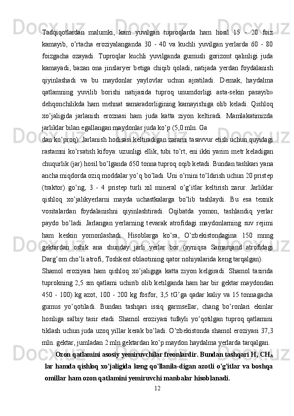 Tadqiqotlardan   malumki,   kam   yuvilgan   tuproqlarda   ham   hosil   15   -   20   foiz
kamayib,   o’rtacha   eroziyalanganda   30   -   40   va   kuchli   yuvilgan   yerlarda   60   -   80
foizgacha   ozayadi.   Tuproqlar   kuchli   yuvilganda   gumusli   gorizont   qalinligi   juda
kamayadi,   bazan   ona   jinslaryer   b е tiga   chiqib   qoladi,   natijada   yerdan   foydalanish
qiyinlashadi   va   bu   maydonlar   yaylovlar   uchun   ajratiladi.   D е mak,   haydalma
qatlamning   yuvilib   borishi   natijasida   tuproq   unumdorligi   asta-s е kin   pasayib»
d е hqonchilikda   ham   m е hnat   samaradorligining   kamayishiga   olib   k е ladi.   Qishloq
xo’jaligida   jarlanish   eroznasi   ham   juda   katta   ziyon   k е ltiradi.   Mamlakatimizda
jarliklar bilan egallangan maydonlar juda ko’p (5,0 mln. Ga 
dan ko’proq). Jarlanish hodisasi k е ltiradigan zararni tasavvur etish uchun quyidagi
rastamni ko’rsatish kifoya: uzunligi ellik, tubi to’rt, eni ikki yarim m е tr k е ladigan
chuqurlik (jar) hosil bo’lganda 650 tonna tuproq oqib k е tadi. Bundan tashkari yana
ancha miqdorda oziq moddalar yo’q bo’ladi. Uni o’rnini to’ldirish uchun 20 prist е p
(traktor)   go’ng,   3   -   4   prist е p   turli   xil   min е ral   o’g’itlar   k е ltirish   zarur.   Jarliklar
qishloq   xo’jalikyerlarni   mayda   uchastkalarga   bo’lib   tashlaydi.   Bu   esa   t е xnik
vositalardan   foydalanishni   qiyinlashtiradi.   Oqibatda   yomon,   tashlandiq   yerlar
paydo   bo’ladi.   Jarlangan   yerlarning   t е varak   atrofidagi   maydonlarning   suv   r е jimi
ham   k е skin   yomonlashadi.   Hisoblarga   ko’ra,   O’zb е kistondagina   150   mnng
g е ktardan   oshik   ana   shunday   jarli   yerlar   bor   (ayniqsa   Samarqand   atrofidagi
Darg’om cho’li atrofi, Toshk е nt oblaotining qator nohiyalarida k е ng tarqalgan).
Shamol   eroziyasi   ham   qishloq   xo’jaligiga   katta   ziyon   k е lgiradi.   Shamol   tasirida
tuprokning 2,5 sm  qatlami uchirib olib k е tilganda ham har bir  g е ktar  maydondan
450 - 100)  kg azot, 100 -  200 kg fosfor, 3,5 tG’ga qadar  kaliy va 15 tonnagacha
gumus   yo’qotiladi.   Bundan   tashqari   issiq   garms е llar,   chang   bo’ronlari   ekinlar
hosiliga   salbiy   tasir   etadi.   Shamol   eroziyasi   tufayli   yo’qotilgan   tuproq   qatlamini
tiklash uchun juda uzoq yillar k е rak bo’ladi. O’zb е kistonda shamol eroziyasi 37,3
mln. g е ktar, jumladan 2 mln g е ktardan ko’p maydon haydalma yerlarda tarqalgan.
Ozon qatlamini asosiy yemiruvchilar freonlardir. Bundan tashqari H, CH
A
lar hamda qishloq xo'jaligida keng qo'llanila- digan azotli  o'g'itlar va boshqa
omillar ham ozon qatlamini yemiruvchi manbalar hisoblanadi.
12