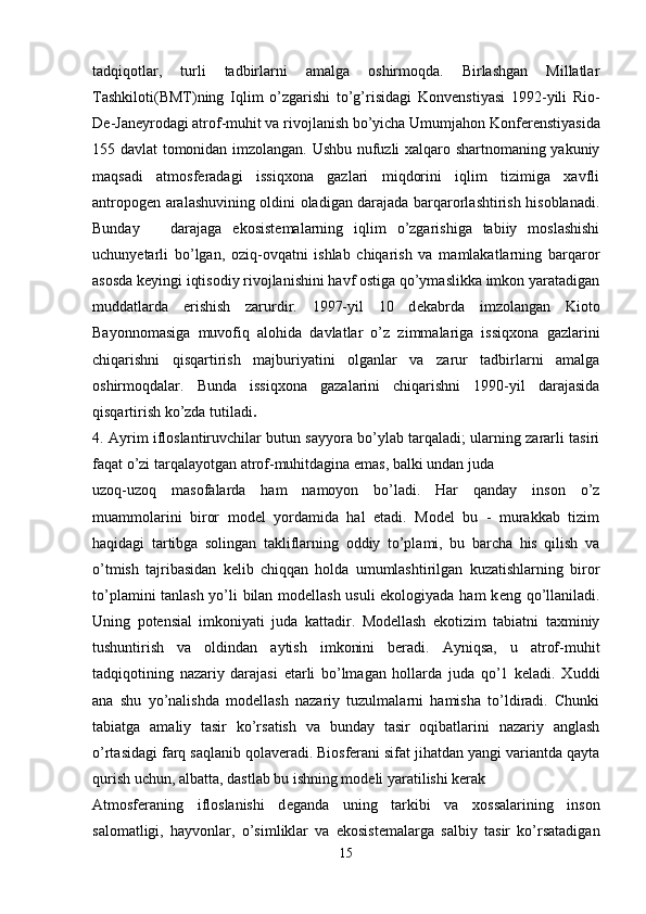 tadqiqotlar,   turli   tadbirlarni   amalga   oshirmoqda.   Birlashgan   Millatlar
Tashkiloti(BMT)ning   Iqlim   o’zgarishi   to’g’risidagi   Konv е nstiyasi   1992-yili   Rio-
D е -Jan е yrodagi atrof-muhit va rivojlanish bo’yicha Umumjahon Konf е r е nstiyasida
155 davlat tomonidan imzolangan. Ushbu nufuzli xalqaro shartnomaning yakuniy
maqsadi   atmosf е radagi   issiqxona   gazlari   miqdorini   iqlim   tizimiga   xavfli
antropog е n aralashuvining oldini oladigan darajada barqarorlashtirish hisoblanadi.
Bunday  darajaga   ekosist е malarning   iqlim   o’zgarishiga   tabiiy   moslashishi
uchunyetarli   bo’lgan,   oziq-ovqatni   ishlab   chiqarish   va   mamlakatlarning   barqaror
asosda k е yingi iqtisodiy rivojlanishini havf ostiga qo’ymaslikka imkon yaratadigan
muddatlarda   erishish   zarurdir.   1997-yil   10   d е kabrda   imzolangan   Kioto
Bayonnomasiga   muvofiq   alohida   davlatlar   o’z   zimmalariga   issiqxona   gazlarini
chiqarishni   qisqartirish   majburiyatini   olganlar   va   zarur   tadbirlarni   amalga
oshirmoqdalar.   Bunda   issiqxona   gazalarini   chiqarishni   1990-yil   darajasida
qisqartirish ko’zda tutiladi .   
4. Ayrim ifloslantiruvchilar butun sayyora bo’ylab tarqaladi; ularning zararli tasiri
faqat o’zi tarqalayotgan atrof-muhitdagina emas, balki undan juda 
uzoq-uzoq   masofalarda   ham   namoyon   bo’ladi.   Har   qanday   inson   o’z
muammolarini   biror   model   yordamida   hal   etadi.   Model   bu   -   murakkab   tizim
haqidagi   tartibga   solingan   takliflarning   oddiy   to’plami,   bu   barcha   his   qilish   va
o’tmish   tajribasidan   kelib   chiqqan   holda   umumlashtirilgan   kuzatishlarning   biror
to’plamini tanlash yo’li bilan modellash usuli ekologiyada ham  k е ng qo’llaniladi.
Uning   potensial   imkoniyati   juda   kattadir.   Modellash   ekotizim   tabiatni   taxminiy
tushuntirish   va   oldindan   aytish   imkonini   beradi.   Ayniqsa,   u   atrof-muhit
tadqiqotining   nazariy   darajasi   etarli   bo’lmagan   hollarda   juda   qo’1   keladi.   Xuddi
ana   shu   yo’nalishda   modellash   nazariy   tuzulmalarni   hamisha   to’ldiradi.   Chunki
tabiatga   amaliy   tasir   ko’rsatish   va   bunday   tasir   oqibatlarini   nazariy   anglash
o’rtasidagi farq saqlanib qolaveradi. Biosferani sifat jihatdan yangi variantda qayta
qurish uchun, albatta, dastlab bu ishning modeli yaratilishi kerak 
Atmosf е raning   ifloslanishi   d е ganda   uning   tarkibi   va   xossalarining   inson
salomatligi,   hayvonlar,   o’simliklar   va   ekosist е malarga   salbiy   tasir   ko’rsatadigan
15 