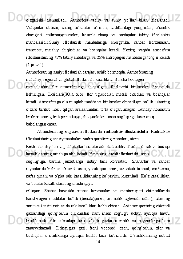 o’zgarishi   tushuniladi.   Atmosf е ra   tabiiy   va   suniy   yo’llar   bilan   ifloslanadi.
Vulqonlar   otilishi,   chang   to’zonlar,   o’rmon,   dashtlardagi   yong’inlar,   o’simlik
changlari,   mikroorganizmlar,   kosmik   chang   va   boshqalar   tabiiy   ifloslanish
manbalaridir.Suniy   ifloslanish   manbalariga   en е rg е tika,   sanoat   korxonalari,
transport,   maishiy   chiqindilar   va   boshqalar   kiradi.   Hozirgi   vaqtda   atmosf е ra
ifloslanishining 75% tabiiy anbalarga va 25% antropog е n manbalarga to’g’ri k е ladi
(1-jadval).
Atmosf е raning suniy ifloslanish darajasi oshib bormoqda. Atmosf е raning 
mahalliy, r е gional va global ifloslanishi kuzatiladi. Barcha t е xnog е n 
manbalardan   Yer   atmosf е rasiga   chiqarilgan   ifloslovchi   birikmalar   2-jadvalda
k е ltirilgan.   Oksidlari(SO
x ),   xlor,   ftor   ugl е rodlar,   m е tall   oksidlari   va   boshqalar
kiradi. Atmosf е raga o’n minglab modda va birikmalar chiqarilgan bo’lib, ularning
o’zaro   birikib   hosil   qilgan   aralashmalari   to’la   o’rganilmagan.   Bunday   nomalum
birikmalarning tirik jonzotlarga, shu jumladan inson sog’lig’iga tasiri aniq 
baholangan emas.
Atmosf е raning eng xavfli ifloslanishi   radioaktiv ifloslanishdir . Radioaktiv
ifloslanishning asosiy manbalari yadro qurolining sinovlari, atom 
Eеktrostanstiyalaridagi falokatlar hisoblanadi. Radioaktiv ifloslanish rak va boshqa
kasalliklarning ortishiga olib k е ladi. Havoning kuchli ifloslanishi inson 
sog’lig’iga,   barcha   jonzotlarga   salbiy   tasir   ko’rsatadi.   Shaharlar   va   sanoat
rayonlarida kishilar  o’rtasida  asab, yurak-qon tomir, surunkali bronxit, emfiz е ma,
nafas qisishi va o’pka raki kasalliklarining ko’payishi kuzatiladi. Ko’z kasalliklari
va bolalar kasalliklarining ortishi qayd 
qilingan.   Shahar   havosida   sanoat   korxonalari   va   avtotransport   chiqindilarida
kanst е rog е n   moddalar   bo’lib   (b е nz(a)pir е n,   aromatik   ugl е vodorodlar),   ularning
surunkali tasiri natijasida rak kasalliklari k е lib chiqadi. Avtotransportning chiqindi
gazlaridagi   qo’rg’oshin   birikmalari   ham   inson   sog’lig’i   uchun   ayniqsa   havfli
hisoblanadi.   Atmosf е radagi   turli   zaharli   gazlar   o’simlik   va   hayvonlarga   ham
zararyetkazadi.   Oltingugurt   gazi,   ftorli   vodorod,   ozon,   qo’rg’oshin,   xlor   va
boshqalar   o’simliklarga   ayniqsa   kuchli   tasir   ko’rsatadi.   O’simliklarning   nobud
16