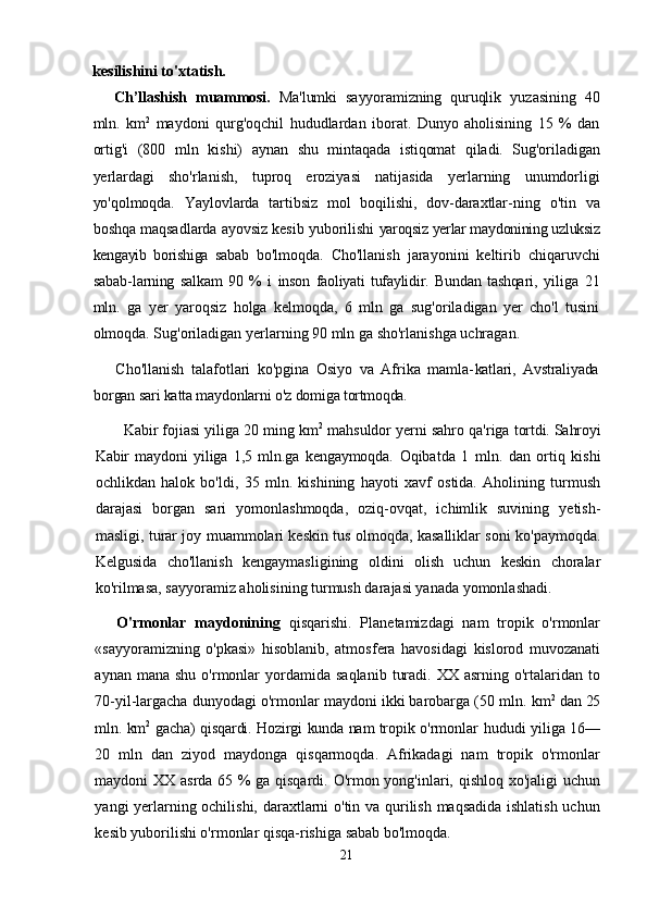 kesilishini to'xtatish.
Ch’llashish   muammosi.   Ma'lumki   sayyoramizning   quruqlik   yuzasining   40
mln.   km 2
  maydoni   qurg'oqchil   hududlardan   iborat.   Dunyo   aholisining   15   %   dan
ortig'i   (800   mln   kishi)   aynan   shu   mintaqada   istiqomat   qiladi.   Sug'oriladigan
yerlardagi   sho'rlanish,   tuproq   eroziyasi   natijasida   yerlarning   unumdorligi
yo'qolmoqda.   Yaylovlarda   tartibsiz   mol   boqilishi,   dov-daraxtlar- ning   o'tin   va
boshqa maqsadlarda ayovsiz kesib yuborilishi  yaroqsiz yerlar maydonining uzluksiz
kengayib   borishiga   sabab   bo'lmoqda.   Cho'llanish   jarayonini   keltirib   chiqaruvchi
sabab- larning   salkam   90   %   i   inson   faoliyati   tufaylidir.   Bundan   tashqari,   yiliga   21
mln.   ga   yer   yaroqsiz   holga   kelmoqda,   6   mln   ga   sug'oriladigan   yer   cho'l   tusini
olmoqda. Sug'oriladigan yerlar ning 90 mln ga sho'rlanishga uchragan.
Cho'llanish   talafotlari   ko'pgina   Osiyo   va   Afrika   mamla- katlari,   Avstraliyada
borgan sari katta maydonlarni o'z domiga  tortmoqda. 
Kabir fojiasi yiliga 20 ming km 2
 mahsuldor yerni sahro qa'riga  tortdi. Sahroyi
Kabir   maydoni   yiliga   1,5   mln.ga   kengaymoqda.   Oqibatda   1   mln.   dan   ortiq   kishi
ochlikdan   halok   bo'ldi,   35   mln.   kishining   hayoti   xavf   ostida.   Aholining   turmush
darajasi   borgan   sari   yomonlashmoqda,   oziq-ovqat,   ichimlik   suvining   yetish-
masligi, turar joy muammolari keskin tus olmoqda, kasalliklar soni ko'paymoqda.
Kelgusida   cho'llanish   kengaymasligining   oldini   olish   uchun   keskin   choralar
ko'rilmasa, sayyoramiz aholisining turmush darajasi yanada yomonlashadi.
O'rmonlar   maydonining   qisqarishi.   Planetamizdagi   nam   tropik   o'rmonlar
«sayyoramizning   o'pkasi»   hisoblanib,   atmos fera   havosidagi   kislorod   muvozanati
aynan  mana  shu   o'rmonlar  yordamida  saqlanib   turadi.  XX  asrning   o'rtalaridan  to
70-yil-largacha dunyodagi o'rmonlar maydoni ikki barobarga (50 mln.  km 2
 dan 25
mln. km 2
  gacha) qisqardi. Hozirgi kunda nam tropik   o'rmonlar hududi yiliga 16—
20   mln   dan   ziyod   maydonga   qisqarmoqda.   Afrikadagi   nam   tropik   o'rmonlar
maydoni XX asrda 65 % ga qisqardi. O'rmon yong'inlari, qishloq xo'jaligi uchun
yangi yerlarning ochilishi, daraxtlarni o'tin va qurilish maqsadida ishlatish uchun
kesib yuborilishi o'rmonlar qisqa-rishiga sabab bo'lmoqda.
21