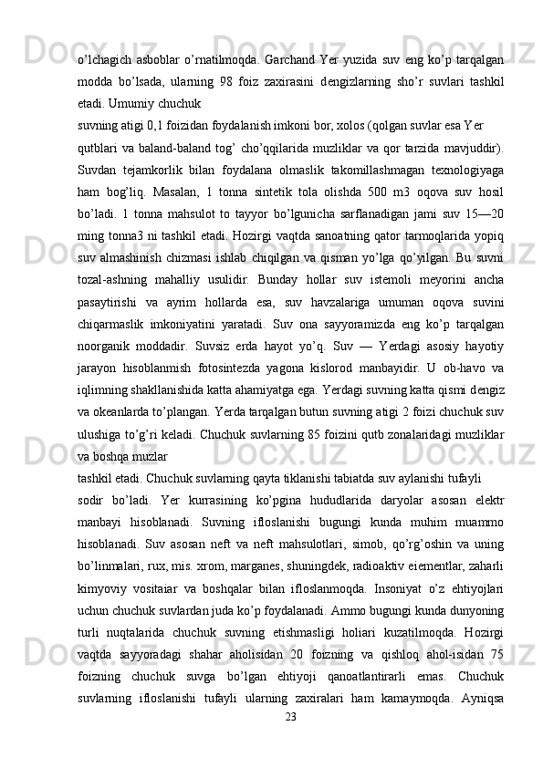 o’lchagich   asboblar   o’rnatilmoqda.   Garchand   Yer   yuzida   suv   eng   ko’p   tarqalgan
modda   bo’lsada,   ularning   98   foiz   zaxirasini   d е ngizlarning   sho’r   suvlari   tashkil
etadi. Umumiy chuchuk 
suvning atigi 0,1 foizidan foydalanish imkoni bor, xolos (qolgan suvlar esa Yer 
qutblari  va  baland-baland   tog’  cho’qqilarida  muzliklar  va  qor   tarzida   mavjuddir).
Suvdan   tejamkorlik   bilan   foydalana   olmaslik   takomillashmagan   texnologiyaga
ham   bog’liq.   Masalan,   1   tonna   sintetik   tola   olishda   500   m3   oqova   suv   hosil
bo’ladi.   1   tonna   mahsulot   to   tayyor   bo’lgunicha   sarflanadigan   jami   suv   15—20
ming tonna3 ni tashkil  etadi. Hozirgi  vaqtda sanoatning qator  tarmoqlarida yopiq
suv   almashinish   chizmasi   ishlab   chiqilgan   va   qisman   yo’lga   qo’yilgan.   Bu   suvni
tozal-ashning   mahalliy   usulidir.   Bunday   hollar   suv   istemoli   meyorini   ancha
pasaytirishi   va   ayrim   hollarda   esa,   suv   havzalariga   umuman   oqova   suvini
chiqarmaslik   imkoniyatini   yaratadi.   Suv   ona   sayyoramizda   eng   ko’p   tarqalgan
noorganik   moddadir.   Suvsiz   erda   hayot   yo’q.   Suv   —   Yerdagi   asosiy   hayotiy
jarayon   hisoblanmish   fotosintezda   yagona   kislorod   manbayidir.   U   ob-havo   va
iqlimning shakllanishida katta ahamiyatga ega. Yerdagi suvning katta qismi d е ngiz
va okeanlarda to’plangan. Yerda tarqalgan butun suvning atigi 2 foizi chuchuk suv
ulushiga to’g’ri keladi. Chuchuk suvlarning 85 foizini qutb zonalaridagi muzliklar
va boshqa muzlar 
tashkil etadi. Chuchuk suvlarning qayta tiklanishi tabiatda suv aylanishi tufayli 
sodir   bo’ladi.   Yer   kurrasining   ko’pgina   hududlarida   daryolar   asosan   el е ktr
manbayi   hisoblanadi.   Suvning   ifloslanishi   bugungi   kunda   muhim   muammo
hisoblanadi.   Suv   asosan   neft   va   neft   mahsulotlari,   simob,   qo’rg’oshin   va   uning
bo’linmalari, rux, mis. xrom, marganes, shuningdek, radioaktiv eiementlar, zaharli
kimyoviy   vositaiar   va   boshqalar   bilan   ifloslanmoqda.   Insoniyat   o’z   ehtiyojlari
uchun chuchuk suvlardan juda ko’p foydalanadi. Ammo bugungi kunda dunyoning
turli   nuqtalarida   chuchuk   suvning   etishmasligi   holiari   kuzatilmoqda.   Hozirgi
vaqtda   sayyoradagi   shahar   aholisidan   20   foizning   va   qishloq   ahol-isidan   75
foizning   chuchuk   suvga   bo’lgan   ehtiyoji   qanoatlantirarli   emas.   Chuchuk
suvlarning   ifloslanishi   tufayli   ularning   zaxiralari   ham   kamaymoqda.   Ayniqsa
23