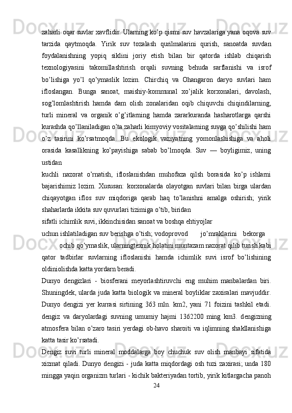 zaharli oqar suvlar xavflidir. Ularning ko’p qismi suv havzalariga yana oqova suv
tarzida   qaytmoqda.   Yirik   suv   tozalash   qurilmalarini   qurish,   sanoatda   suvdan
foydalanishning   yopiq   siklini   joriy   etish   bilan   bir   qatorda   ishlab   chiqarish
texnologiyasini   takomillashtirish   orqali   suvning   behuda   sarflanishi   va   isrof
bo’lishiga   yo’l   qo’ymaslik   lozim.   Chirchiq   va   Ohangaron   daryo   suvlari   ham
ifloslangan.   Bunga   sanoat,   maishiy-kommunal   xo’jalik   korxonalari,   davolash,
sog’lomlashtirish   hamda   dam   olish   zonalaridan   oqib   chiquvchi   chiqindilarning,
turli   mineral   va   organik   o’g’itlarning   hamda   zararkuranda   hasharotlarga   qarshi
kurashda qo’llaniladigan o’ta zaharli kimyoviy vositalarning suvga qo’shilishi ham
o’z   tasirini   ko’rsatmoqda.   Bu   ekologik   vaziyatning   yomonlashishiga   va   aholi
orasida   kasallikning   ko’payishiga   sabab   bo’lmoqda.   Suv   —   boyligimiz,   uning
ustidan 
kuchli   nazorat   o’rnatish,   ifloslanishdan   muhofaza   qilsh   borasida   ko’p   ishlarni
bajarishimiz   lozim.   Xususan:   korxonalarda   olayotgan   suvlari   bilan   birga   ulardan
chiqayotgan   iflos   suv   miqdoriga   qarab   haq   to’lanishni   amalga   oshirish;   yirik
shaharlarda ikkita suv quvurlari tizimiga o’tib, biridan
sifatli ichimlik suvi, ikkinchisidan sanoat va boshqa ehtiyojlar
uchun ishlatiladigan suv berishga o’tish; vodoprovod  jo’mraklarini   bekorga  
ochib qo’ymaslik, ularningtexnik holatini muntazam nazorat qilib turish kabi
qator   tadbirlar   suvlarning   ifloslanishi   hamda   ichimlik   suvi   isrof   bo’lishining
oldiniolishda katta yordarn beradi.
Dunyo   d е ngizlari   -   biosferani   meyorlashtiruvchi   eng   muhim   manbalardan   biri.
Shuningdek, ularda juda katta biologik va mineral  boyliklar  zaxiralari  mavjuddir.
Dunyo   d е ngizi   yer   kurrasi   sirtining   363   mln.   km2,   yani   71   foizini   tashkil   etadi.
d е ngiz   va   daryolardagi   suvning   umumiy   hajmi   1362200   ming   km3.   d е ngizning
atmosfera bilan o’zaro tasiri yerdagi ob-havo sharoiti va iqlimning shakllanishiga
katta tasir ko’rsatadi.
D е ngiz   suvi   turli   mineral   moddalarga   boy   chuchuk   suv   olish   manbayi   sifatida
xizmat qiladi. Dunyo d е ngizi - juda katta miqdordagi  osh tuzi zaxirasi;  unda 180
mingga yaqin organizm turlari - kichik bakteriyadan tortib, yirik kitlargacha panoh
24 