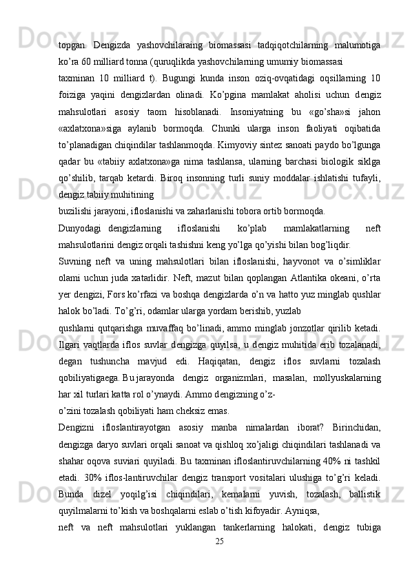 topgan.   D е ngizda   yashovchilaraing   biomassasi   tadqiqotchilarning   malumotiga
ko’ra 60 milliard tonna (quruqlikda yashovchilarning umumiy biomassasi 
taxminan   10   milliard   t).   Bugungi   kunda   inson   oziq-ovqatidagi   oqsillarning   10
foiziga   yaqini   d е ngizlardan   olinadi.   Ko’pgina   mamlakat   aholisi   uchun   d е ngiz
mahsulotlari   asosiy   taom   hisoblanadi.   Insoniyatning   bu   «go’sha»si   jahon
«axlatxona»siga   aylanib   bormoqda.   Chunki   ularga   inson   faoliyati   oqibatida
to’planadigan chiqindilar tashlanmoqda. Kimyoviy sintez sanoati paydo bo’lgunga
qadar   bu   «tabiiy   axlatxona»ga   nima   tashlansa,   ularning   barchasi   biologik   siklga
qo’shilib,   tarqab   ketardi.   Biroq   insonning   turli   suniy   moddalar   ishlatishi   tufayli,
d е ngiz tabiiy muhitining 
buzilishi jarayoni, ifloslanishi va zaharlanishi tobora ortib bormoqda. 
Dunyodagi  d е ngizlarning   ifloslanishi   ko’plab   mamlakatlarning   neft
mahsulotlarini d е ngiz orqali tashishni k е ng yo’lga qo’yishi bilan bog’liqdir. 
Suvning   neft   va   uning   mahsulotlari   bilan   ifloslanishi,   hayvonot   va   o’simliklar
olami   uchun   juda   xatarlidir.   Neft,   mazut   bilan   qoplangan   Atlantika   okeani,   o’rta
yer d е ngizi, Fors ko’rfazi va boshqa d е ngizlarda o’n va hatto yuz minglab qushlar
halok bo’ladi. To’g’ri, odamlar ularga yordam berishib, yuzlab 
qushlarni   qutqarishga  muvaffaq   bo’linadi,  ammo  minglab  jonzotlar   qirilib  ketadi.
Ilgari   vaqtlarda   iflos   suvlar   d е ngizga   quyilsa,   u   d е ngiz   muhitida   erib   tozalanadi,
degan   tushuncha   mavjud   edi.   Haqiqatan,   d е ngiz   iflos   suvlarni   tozalash
qobiliyatigaega. Bu jarayonda  d е ngiz   organizmlari,   masalan,   mollyuskalarning
har xil turlari katta rol o’ynaydi. Ammo d е ngizning o’z-
o’zini tozalash qobiliyati ham cheksiz emas. 
D е ngizni   ifloslantirayotgan   asosiy   manba   nimalardan   iborat?   Birinchidan,
d е ngizga daryo suvlari orqali sanoat va qishloq xo’jaligi chiqindilari tashlanadi va
shahar oqova suviari quyiladi. Bu taxminan ifloslantiruvchilarning 40% ni tashkil
etadi.   30%   iflos-lantiruvchilar   d е ngiz   transport   vositalari   ulushiga   to’g’ri   keladi.
Bunda   dizel   yoqilg’isi   chiqindilari,   kemalarni   yuvish,   tozalash,   ballistik
quyilmalarni to’kish va boshqalarni eslab o’tish kifoyadir. Ayniqsa, 
neft   va   neft   mahsulotlari   yuklangan   tankerlarning   halokati,   d е ngiz   tubiga
25 