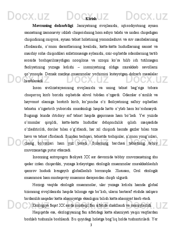 Kirish
Mavzuning   dolzarbligi :   Jamiyatning   rivojlanishi,   iqtisodiyotning   aynan
sanoatning zamonaviy ishlab chiqarishning hom ashyo talabi va undan chiqadigan
chiqindining miqyosi, aynan tabiat holatining yomonlashuvi va suv manbalarining
ifloslanishi,   o’rmon   daraxtlarining   kesilishi,   katta-katta   hududlarning   sanoat   va
maishiy soha chiqindilari axlatxonasiga aylanishi, oxir-oqibatda odamlarning tartib
asosida   boshqarilmaydigan   nooqilona   va   uzoqni   ko’ra   bilib   ish   tutilmagan
faoliyatining   yuzaga   kelishi   –   insoniyatning   oldiga   murakkab   savollarni
qo’ymoqda.   Demak   mazkur   muammolar   yechimini   kutayotgan   dolzarb   masalalar
hisoblanadi.
Inson   sivilizatsiyasining   rivojlanishi   va   uning   tabiat   bag’riga   tobora
chuqurroq   kirib   borishi   oqibatida   ahvol   tubdan   o’zgardi.   Odamlar   o’simlik   va
hayvonot   olamiga   bostirib   kirib,   ko’pincha   o’z   faoliyatining   salbiy   oqibatlari
tabiatni   o’zgartirib   yuborishi   mumkinligi   haqida   hatto   o’ylab   ham   ko’rishmaydi.
Bugungi   kunda   ibtidoiy   sof   tabiat   haqida   gapirmasa   ham   bo’ladi.   Yer   yuzida
o’rmonlar   qirqildi,   katta-katta   hududlar   dehqonchilik   qilish   maqsadida
o’zlashtirildi,   dorilar   bilan   o’g’itlandi,   har   xil   chiqindi   hamda   gazlar   bilan   toza
havo va tabiat ifloslandi. Bundan tashqari, tabiatda toshqinlar, o’rmon yong’inlari,
chang   bo’ronlari   ham   yuz   beradi.   Bularning   barchasi   tabiatning   tabiiy
muvozanatiga putur etkazadi.
Insonning   antropog е n   faoliyati   XX   asr   davomida   tabbiy   muvozanatning   shu
qadar   izdan   chiqardiki,   yuzaga   k е layotgan   ekologik   muammolar   murakkablashib
qamrov   hududi   k е ngayib   globallashib   bormoqda.   Xususan,   Orol   ekologik
muammosi ham mintaqaviy muammo darajasidan chiqib ulgurdi.
Hozirgi   vaqtda   ekologik   muammolar,   ular   yuzaga   k е lishi   hamda   global
tizimning rivojldanishi  haqida bilimga ega bo’lish, ularni  bartaraf  etishda  xalqaro
birdamlik naqadar katta ahamiyatga ekanligini bilish katta ahamiyat kasb etadi.
Ekologiya faqat XX asrda mustaqil fan sifatida shakllandi va rasmiylashdi. 
Haqiqatda esa, ekologiyaning fan sifatidagi katta ahamiyati yaqin vaqtlardan
boshlab tushunila boshlandi. Bu quyidagi holatga bog’liq holda tushuntiriladi. Yer
3 