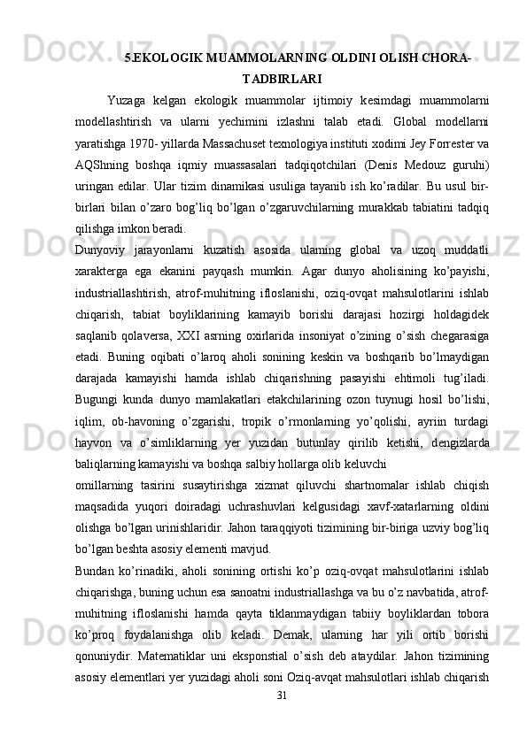 5.EKOLOGIK MUAMMOLARNING OLDINI OLISH CHORA-
TADBIRLARI
Yuzaga   k е lgan   ekologik   muammolar   ijtimoiy   k е simdagi   muammolarni
mod е llashtirish   va   ularni   yechimini   izlashni   talab   etadi.   Global   modellarni
yaratishga 1970- yillarda Massachuset texnologiya instituti xodimi Jey Forrester va
AQShning   boshqa   iqmiy   muassasalari   tadqiqotchilari   (Denis   Medouz   guruhi)
uringan   edilar.   Ular   tizim   dinamikasi   usuliga   tayanib   ish   ko’radilar.   Bu   usul   bir-
birlari   bilan   o’zaro   bog’liq   bo’lgan   o’zgaruvchilarning   murakkab   tabiatini   tadqiq
qilishga imkon beradi.
Dunyoviy   jarayonlarni   kuzatish   asosida   ulaming   global   va   uzoq   muddatli
xarakterga   ega   ekanini   payqash   mumkin.   Agar   dunyo   aholisining   ko’payishi,
industriallashtirish,   atrof-muhitning   ifloslanishi,   oziq-ovqat   mahsulotlarini   ishlab
chiqarish,   tabiat   boyliklarining   kamayib   borishi   darajasi   hozirgi   holdagidek
saqlanib   qolaversa,   XXI   asrning   oxirlarida   insoniyat   o’zining   o’sish   chegarasiga
etadi.   Buning   oqibati   o’laroq   aholi   sonining   keskin   va   boshqarib   bo’lmaydigan
darajada   kamayishi   hamda   ishlab   chiqarishning   pasayishi   ehtimoli   tug’iladi.
Bugungi   kunda   dunyo   mamlakatlari   etakchilarining   ozon   tuynugi   hosil   bo’lishi,
iqlim,   ob-havoning   o’zgarishi,   tropik   o’rmonlarning   yo’qolishi,   ayriin   turdagi
hayvon   va   o’simliklarning   yer   yuzidan   butunlay   qirilib   ketishi,   d е ngizlarda
baliqlarning kamayishi va boshqa salbiy hollarga olib keluvchi 
omillarning   tasirini   susaytirishga   xizmat   qiluvchi   shartnomalar   ishlab   chiqish
maqsadida   yuqori   doiradagi   uchrashuvlari   kelgusidagi   xavf-xatarlarning   oldini
olishga bo’lgan urinishlaridir. Jahon taraqqiyoti tizimining bir-biriga uzviy bog’liq
bo’lgan beshta asosiy elementi mavjud.
Bundan   ko’rinadiki,   aholi   sonining   ortishi   ko’p   oziq-ovqat   mahsulotlarini   ishlab
chiqarishga, buning uchun esa sanoatni industriallashga va bu o’z navbatida, atrof-
muhitning   ifloslanishi   hamda   qayta   tiklanmaydigan   tabiiy   boyliklardan   tobora
ko’proq   foydalanishga   olib   keladi.   Demak,   ularning   har   yili   ortib   borishi
qonuniydir.   Matematiklar   uni   eksponstial   o’sish   deb   ataydilar.   Jahon   tizimining
asosiy elementlari yer yuzidagi aholi soni Oziq-avqat mahsulotlari ishlab chiqarish
31 