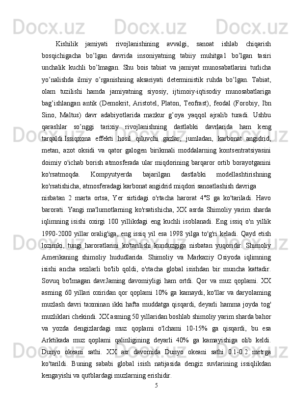 Kishilik   jamiyati   rivojlanishining   avvalgi,   sanoat   ishlab   chiqarish
bosqichigacha   bo’lgan   davrida   insoniyatning   tabiiy   muhitga1   bo’lgan   tasiri
unchalik   kuchli   bo’lmagan.   Shu   bois   tabiat   va   jamiyat   munosabatlarini   turlicha
yo’nalishda   ilmiy   o’rganishning   aksariyati   d е t е rministik   ruhda   bo’lgan.   Tabiat,
olam   tuzilishi   hamda   jamiyatning   siyosiy,   ijtimoiy-iqtisodiy   munosabatlariga
bag’ishlangan   antik   (D е mokrit,   Aristot е l,   Platon,   T е ofrast),   f е odal   (Forobiy,   Ibn
Sino,   Maltus)   davr   adabiyotlarida   mazkur   g’oya   yaqqol   ajralib   turadi.   Ushbu
qarashlar   so’nggi   tarixiy   rivojlanishning   dastlabki   davrlarida   ham   k е ng
tarqaldi.Issiqxona   effekti   hosil   qiluvchi   gazlar,   jumladan,   karbonat   angidrid,
metan,   azot   oksidi   va   qator   galogen   birikmali   moddalarning   kontsentratsiyasini
doimiy   o'ichab   borish   atmosferada   ular   miqdorining   barqaror   ortib   borayotganini
ko'rsatmoqda.   Kompyutyerda   bajarilgan   dastlabki   modellashtirishning
ko'rsatishicha, atmosferadagi karbonat angidrid miqdori sanoatlashish davriga 
nisbatan   2   marta   ortsa,   Yer   sirtidagi   o'rtacha   harorat   4°S   ga   ko'tariladi.   Havo
barorati.   Yangi   ma'lumotlarning   ko'rsatishicha,   XX   asrda   Shimoliy   yarim   sharda
iqlimning   isishi   oxirgi   100   yillikdagi   eng   kuchli   isoblanadi.   Eng   issiq   o'n   yillik
1990-2000   yillar   oralig'iga,   eng   issiq   yil   esa   1998   yilga   to'g'ri   keladi.   Qayd   etish
lozimki,   tungi   haroratlarini   ko'tarilishi   kunduzgiga   nisbatan   yuqoridir.   Shimoliy
Amerikaning   shimoliy   hududlarida.   Shimoliy   va   Markaziy   Osiyoda   iqlimning
isishi   ancha   sezilarli   bo'lib   qoldi,   o'rtacha   global   isishdan   bir   muncha   kattadir.
Sovuq   bo'lmagan   davrJaming   davomiyligi   ham   ortdi.   Qor   va   muz   qoplami.   XX
asrning   60   yillari   oxiridan   qor   qoplami   10%   ga   kamaydi,   ko'llar   va   daryolaming
muzlash   davri   taxminan   ikki   hafta   muddatga   qisqardi,   deyarli   hamma   joyda   tog'
muzliklari chekindi. XX asming 50 yillaridan boshlab shimoliy yarim sharda bahor
va   yozda   dengizlardagi   muz   qoplami   o'lchami   10-15%   ga   qisqardi,   bu   esa
Arktikada   muz   qoplami   qalinligining   deyarli   40%   ga   kamayishiga   olib   keldi.
Dunyo   okeani   sathi.   XX   asr   davomida   Dunyo   okeani   sathi   0.1-0.2   metrga
ko'tarildi.   Buning   sababi   global   isish   natijasida   dengiz   suvlarining   issiqlikdan
kengayishi va qutblardagi muzlarning erishidir.
5 