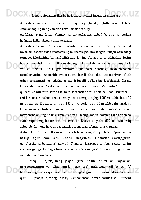 2.   Atmosferaning ifloslanishi, ozon tuynugi issiqxona samarasi
Atmosf е ra   havosining   ifloslanishi   turli   ijtimoiy-iqtisodiy   oqbatlarga   olib   k е ladi.
Insonlar sog’lig’ining yomonlashuvi, binolar, tarixiy 
obidalarningyemirilishi,   o’cimlik   va   hayvonlarning   nobud   bo’lishi   va   boshqa
hodisalar katta iqtisodiy zararyetkazadi. 
Atmosf е ra   havosi   o’z   o’zini   tozalash   xususiyatiga   ega.   L е kin   yirik   sanoat
rayonlari, shaharlarda atmosf е raning bu imkoniyati ch е klangan. Yuqori darajadagi
t е xnog е n ifloslanishni bartaraf qilish insonlarning o’zlari amalga oshirishlari lozim
bo’lgan   vazifadir.   Havo   ifloslanishining   oldini   olish   va   kamaytirishning   turli
yo’llari   mavjud.   Chang,   gaz   tozalovchi   qurilmalar   o’rnatish,   ishlab   chiqarish
t е xnologiyasini o’zgartirish, ayniqsa kam chiqitli, chiqindisiz t е xnologiyaga o’tish
ushbu   muammoni   hal   qilishning   eng   istiqbolli   yo’llaridan   hisoblanadi.   Zararli
korxonalar shahar ch е kkasiga chiqariladi, sanitar-ximoya zonalari tashkil 
qilinadi. Zararli tasiri darajasiga ko’ra korxonalar b е sh sinfga bo’linadi. Birinchi 
sinf korxonalari uchun sanitar-ximoya zonasining k е ngligi 1000 m, ikkinchisi-500
m, uchinchisi-300 m, to’rtinchisi-100 m, va b е shinchisi-50 m qilib b е lgilanadi va
ko’kalamzorlashtiriladi.   Sanitar-ximoya   zonasida   turar   joylar,   maktablar,   sport
maydonchalarining bo’lishi mumkin emas. Hozirgi vaqtda havoning ifloslanishida
avtotransportning   hissasi   oshib   bormoqda.   Dunyo   bo’yicha   600   mln.dan   ortiq
avtomobil har kuni havoga yuz minglab tonna zararli birikmalar chiqaradi.
Avtomobil   tutunida   200   dan   ortiq   zararli   birikmalar,   shu   jumladan   o’pka   raki   va
boshqa   og’ir   kasalliklarni   k е ltirib   chiqaruvchi   birikmalar   (b е nz(a)pir е n,
qo’rg’oshin   va   boshqalar)   mavjud.   Transport   harakatini   tartibga   solish   muhim
ahamiyatga ega. Ekologik toza transport vositalarini yaratish shu kunning ustuvor
vazifalaridan hisoblanadi.
    Tuproq   —   quruqlikning   yuqori   qismi   bo’lib,   o’simliklar,   hayvonlar,
mikroorganizmlar   va   iqlim   tasirida   «ona»   tog’   jinslaridan   hosil   bo’lgan.   U
biosferaning boshqa qismlari bilan uzviy bog’langan muhim va murakkab tarkibiy
qismi.   Tuproqda   quyidagi   asosiy   komponentlar   o’zaro   tasirlashadi:   mineral
9