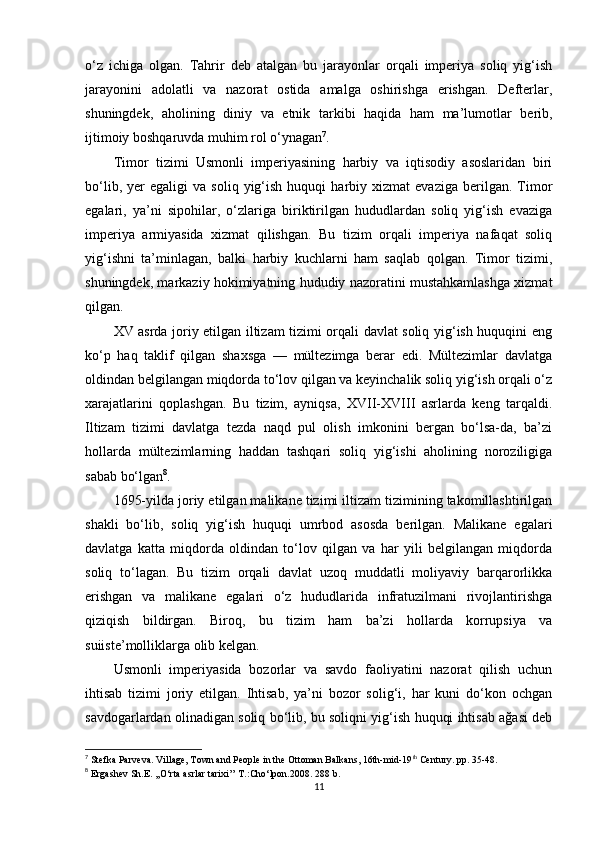 o‘z   ichiga   olgan.   Tahrir   deb   atalgan   bu   jarayonlar   orqali   imperiya   soliq   yig‘ish
jarayonini   adolatli   va   nazorat   ostida   amalga   oshirishga   erishgan.   Defterlar,
shuningdek,   aholining   diniy   va   etnik   tarkibi   haqida   ham   ma’lumotlar   berib,
ijtimoiy boshqaruvda muhim rol o‘ynagan 7
.
Timor   tizimi   Usmonli   imperiyasining   harbiy   va   iqtisodiy   asoslaridan   biri
bo‘lib,   yer   egaligi   va  soliq   yig‘ish   huquqi   harbiy  xizmat   evaziga   berilgan.   Timor
egalari,   ya’ni   sipohilar,   o‘zlariga   biriktirilgan   hududlardan   soliq   yig‘ish   evaziga
imperiya   armiyasida   xizmat   qilishgan.   Bu   tizim   orqali   imperiya   nafaqat   soliq
yig‘ishni   ta’minlagan,   balki   harbiy   kuchlarni   ham   saqlab   qolgan.   Timor   tizimi,
shuningdek, markaziy hokimiyatning hududiy nazoratini mustahkamlashga xizmat
qilgan.
XV asrda joriy etilgan iltizam tizimi orqali davlat soliq yig‘ish huquqini eng
ko‘p   haq   taklif   qilgan   shaxsga   —   mültezimga   berar   edi.   Mültezimlar   davlatga
oldindan belgilangan miqdorda to‘lov qilgan va keyinchalik soliq yig‘ish orqali o‘z
xarajatlarini   qoplashgan.   Bu   tizim,   ayniqsa,   XVII-XVIII   asrlarda   keng   tarqaldi.
Iltizam   tizimi   davlatga   tezda   naqd   pul   olish   imkonini   bergan   bo‘lsa-da,   ba’zi
hollarda   mültezimlarning   haddan   tashqari   soliq   yig‘ishi   aholining   noroziligiga
sabab bo‘lgan 8
.
1695-yilda joriy etilgan malikane tizimi iltizam tizimining takomillashtirilgan
shakli   bo‘lib,   soliq   yig‘ish   huquqi   umrbod   asosda   berilgan.   Malikane   egalari
davlatga   katta   miqdorda   oldindan   to‘lov   qilgan   va   har   yili   belgilangan   miqdorda
soliq   to‘lagan.   Bu   tizim   orqali   davlat   uzoq   muddatli   moliyaviy   barqarorlikka
erishgan   va   malikane   egalari   o‘z   hududlarida   infratuzilmani   rivojlantirishga
qiziqish   bildirgan.   Biroq,   bu   tizim   ham   ba’zi   hollarda   korrupsiya   va
suiiste’molliklarga olib kelgan.
Usmonli   imperiyasida   bozorlar   va   savdo   faoliyatini   nazorat   qilish   uchun
ihtisab   tizimi   joriy   etilgan.   Ihtisab,   ya’ni   bozor   solig‘i,   har   kuni   do‘kon   ochgan
savdogarlardan olinadigan soliq bo‘lib, bu soliqni yig‘ish huquqi ihtisab ağasi deb
7
 Stefka Parveva .  Village, Town and People in the Ottoman Balkans, 16th-mid-19 th
 Century.  pp.  35-48.
8
  Ergashev Sh.E. ,,O‘rta asrlar tarixi’’ T.:Cho‘lpon.2008.  288  b .
11 
