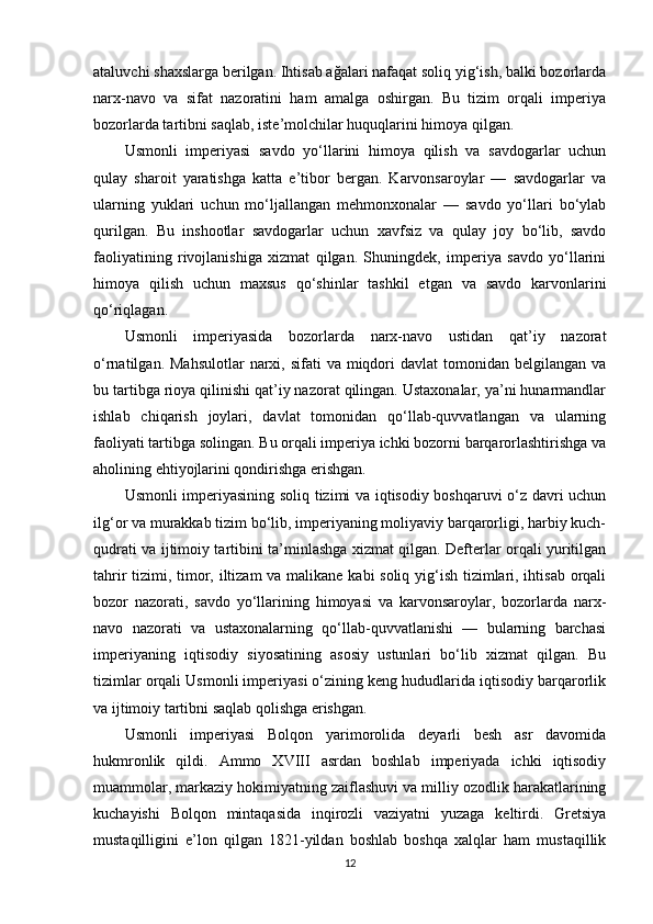 ataluvchi shaxslarga berilgan. Ihtisab ağalari nafaqat soliq yig‘ish, balki bozorlarda
narx-navo   va   sifat   nazoratini   ham   amalga   oshirgan.   Bu   tizim   orqali   imperiya
bozorlarda tartibni saqlab, iste’molchilar huquqlarini himoya qilgan.
Usmonli   imperiyasi   savdo   yo‘llarini   himoya   qilish   va   savdogarlar   uchun
qulay   sharoit   yaratishga   katta   e’tibor   bergan.   Karvonsaroylar   —   savdogarlar   va
ularning   yuklari   uchun   mo‘ljallangan   mehmonxonalar   —   savdo   yo‘llari   bo‘ylab
qurilgan.   Bu   inshootlar   savdogarlar   uchun   xavfsiz   va   qulay   joy   bo‘lib,   savdo
faoliyatining   rivojlanishiga   xizmat   qilgan.   Shuningdek,   imperiya   savdo   yo‘llarini
himoya   qilish   uchun   maxsus   qo‘shinlar   tashkil   etgan   va   savdo   karvonlarini
qo‘riqlagan.
Usmonli   imperiyasida   bozorlarda   narx-navo   ustidan   qat’iy   nazorat
o‘rnatilgan.  Mahsulotlar   narxi,  sifati  va  miqdori   davlat   tomonidan  belgilangan  va
bu tartibga rioya qilinishi qat’iy nazorat qilingan. Ustaxonalar, ya’ni hunarmandlar
ishlab   chiqarish   joylari,   davlat   tomonidan   qo‘llab-quvvatlangan   va   ularning
faoliyati tartibga solingan. Bu orqali imperiya ichki bozorni barqarorlashtirishga va
aholining ehtiyojlarini qondirishga erishgan.
Usmonli imperiyasining soliq tizimi va iqtisodiy boshqaruvi o‘z davri uchun
ilg‘or va murakkab tizim bo‘lib, imperiyaning moliyaviy barqarorligi, harbiy kuch-
qudrati va ijtimoiy tartibini ta’minlashga xizmat qilgan. Defterlar orqali yuritilgan
tahrir tizimi, timor, iltizam va malikane kabi  soliq yig‘ish tizimlari, ihtisab orqali
bozor   nazorati,   savdo   yo‘llarining   himoyasi   va   karvonsaroylar,   bozorlarda   narx-
navo   nazorati   va   ustaxonalarning   qo‘llab-quvvatlanishi   —   bularning   barchasi
imperiyaning   iqtisodiy   siyosatining   asosiy   ustunlari   bo‘lib   xizmat   qilgan.   Bu
tizimlar orqali Usmonli imperiyasi o‘zining keng hududlarida iqtisodiy barqarorlik
va ijtimoiy tartibni saqlab qolishga erishgan.
Usmonli   imperiyasi   Bolqon   yarimorolida   deyarli   besh   asr   davomida
hukmronlik   qildi.   Ammo   XVIII   asrdan   boshlab   imperiyada   ichki   iqtisodiy
muammolar, markaziy hokimiyatning zaiflashuvi va milliy ozodlik harakatlarining
kuchayishi   Bolqon   mintaqasida   inqirozli   vaziyatni   yuzaga   keltirdi.   Gretsiya
mustaqilligini   e’lon   qilgan   1821-yildan   boshlab   boshqa   xalqlar   ham   mustaqillik
12 