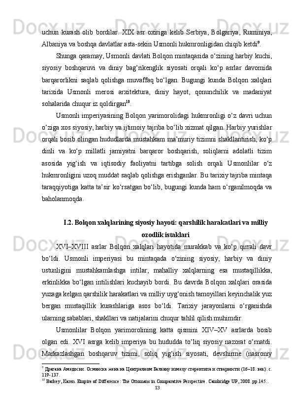 uchun   kurash   olib   bordilar.   XIX   asr   oxiriga   kelib   Serbiya,   Bolgariya,   Ruminiya,
Albaniya va boshqa davlatlar asta-sekin Usmonli hukmronligidan chiqib ketdi 9
.
Shunga qaramay, Usmonli davlati Bolqon mintaqasida o‘zining harbiy kuchi,
siyosiy   boshqaruvi   va   diniy   bag‘rikenglik   siyosati   orqali   ko‘p   asrlar   davomida
barqarorlikni   saqlab   qolishga   muvaffaq   bo‘lgan.   Bugungi   kunda   Bolqon   xalqlari
tarixida   Usmonli   merosi   arxitektura,   diniy   hayot,   qonunchilik   va   madaniyat
sohalarida chuqur iz qoldirgan 10
.
Usmonli imperiyasining Bolqon yarimorolidagi hukmronligi o‘z davri uchun
o‘ziga xos siyosiy, harbiy va ijtimoiy tajriba bo‘lib xizmat qilgan. Harbiy yurishlar
orqali bosib olingan hududlarda mustahkam ma’muriy tizimni shakllantirish, ko‘p
dinli   va   ko‘p   millatli   jamiyatni   barqaror   boshqarish,   soliqlarni   adolatli   tizim
asosida   yig‘ish   va   iqtisodiy   faoliyatni   tartibga   solish   orqali   Usmonlilar   o‘z
hukmronligini uzoq muddat saqlab qolishga erishganlar. Bu tarixiy tajriba mintaqa
taraqqiyotiga katta ta’sir ko‘rsatgan bo‘lib, bugungi kunda ham o‘rganilmoqda va
baholanmoqda.
I.2.  Bolqon xalqlarining siyosiy hayoti: qarshilik harakatlari va milliy
ozodlik istaklari
XVI–XVIII   asrlar   Bolqon   xalqlari   hayotida   murakkab   va   ko‘p   qirrali   davr
bo‘ldi.   Usmonli   imperiyasi   bu   mintaqada   o‘zining   siyosiy,   harbiy   va   diniy
ustunligini   mustahkamlashga   intilar,   mahalliy   xalqlarning   esa   mustaqillikka,
erkinlikka   bo‘lgan   intilishlari   kuchayib   bordi.   Bu   davrda   Bolqon   xalqlari   orasida
yuzaga kelgan qarshilik harakatlari va milliy uyg‘onish tamoyillari keyinchalik yuz
bergan   mustaqillik   kurashlariga   asos   bo‘ldi.   Tarixiy   jarayonlarni   o‘rganishda
ularning sabablari, shakllari va natijalarini chuqur tahlil qilish muhimdir.
Usmonlilar   Bolqon   yarimorolining   katta   qismini   XIV–XV   asrlarda   bosib
olgan   edi.   XVI   asrga   kelib   imperiya   bu   hududda   to‘liq   siyosiy   nazorat   o‘rnatdi.
Markazlashgan   boshqaruv   tizimi,   soliq   yig‘ish   siyosati,   devshirme   (nasroniy
9
  Драгана Амедоски .  Османска жена на Централном Балкану изме x у   стереотипа и стварности (16–18. век) . c.
119-137.
10
  Barkey, Karen. Empire of Difference: The Ottomans in Comparative Perspective. Cambridge UP, 2008.  pp. 145..
13 