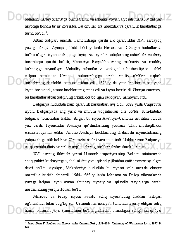 bolalarni harbiy xizmatga olish) tizimi va islomni yoyish siyosati mahalliy xalqlar
hayotiga keskin ta’sir ko‘rsatdi. Bu omillar esa norozilik va qarshilik harakatlariga
turtki bo‘ldi 11
.
Alban   xalqlari   orasida   Usmonlilarga   qarshi   ilk   qarshiliklar   XVI   asrdayoq
yuzaga   chiqdi.   Ayniqsa,   1566–1571   yillarda   Himara   va   Dukagjin   hududlarida
bo‘lib o‘tgan isyonlar diqqatga loyiq. Bu isyonlar soliqlarning oshirilishi va diniy
bosimlarga   qarshi   bo‘lib,   Venetsiya   Respublikasining   ma’naviy   va   moddiy
ko‘magiga   suyanilgan.   Mahalliy   ruhanilar   va   zodagonlar   boshchiligida   tashkil
etilgan   harakatlar   Usmonli   hukmronligiga   qarshi   milliy   o‘zlikni   saqlash
intilishining   dastlabki   namunalaridan   edi.   1596   yilda   yana   bir   bor   Albaniyada
isyon boshlandi, ammo kuchlar teng emas edi va isyon bostirildi. Shunga qaramay,
bu harakatlar alban xalqining erkinlikka bo‘lgan sadoqatini namoyish etdi.
Bolgariya hududida ham qarshilik harakatlari avj oldi. 1688 yilda Chiprovtsi
isyoni   Bolgariyada   eng   yirik   va   muhim   voqealardan   biri   bo‘ldi.   Rim-katolik
bolgarlar   tomonidan   tashkil   etilgan   bu   isyon   Avstriya–Usmonli   urushlari   fonida
yuz   berdi.   Isyonchilar   Avstriya   qo‘shinlarining   yordami   bilan   mustaqillikka
erishish   niyatida   edilar.   Ammo   Avstriya   kuchlarining   chekinishi   isyonchilarning
yutqazishiga olib keldi va Chiprovtsi shahri vayron qilindi. Ushbu isyon Bolgariya
xalqi orasida diniy va milliy uyg‘onishning boshlanishidan darak berar edi.
XVI   asrning   ikkinchi   yarmi   Usmonli   imperiyasining   Bolqon   mintaqasida
soliq yukini kuchaytirgan, aholini diniy va iqtisodiy jihatdan qattiq nazoratga olgan
davri   bo‘ldi.   Ayniqsa,   Makedoniya   hududida   bu   siyosat   xalq   orasida   chuqur
norozilik   keltirib   chiqardi.   1564–1565   yillarda   Mariovo   va   Prilep   viloyatlarida
yuzaga   kelgan   isyon   aynan   shunday   siyosiy   va   iqtisodiy   tazyiqlarga   qarshi
norozilikning yorqin ifodasi bo‘ldi.
Mariovo   va   Prilep   isyoni   avvalo   soliq   siyosatining   haddan   tashqari
og‘irlashuvi bilan bog‘liq edi. Usmonli ma’muriyati tomonidan joriy etilgan soliq
tizimi,   xususan   jizya   (musulmon   bo‘lmaganlardan   olinadigan   soliq),   haraj   (yer
11
  Sugar, Peter F. Southeastern Europe under Ottoman Rule, 1354–1804. University of Washington Press, 1977. P.
167.
14 