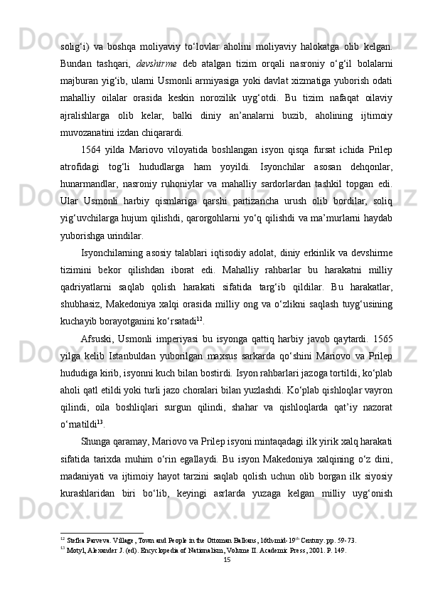 solig‘i)   va   boshqa   moliyaviy   to‘lovlar   aholini   moliyaviy   halokatga   olib   kelgan.
Bundan   tashqari,   devshirme   deb   atalgan   tizim   orqali   nasroniy   o‘g‘il   bolalarni
majburan  yig‘ib, ularni  Usmonli  armiyasiga  yoki  davlat  xizmatiga yuborish odati
mahalliy   oilalar   orasida   keskin   norozilik   uyg‘otdi.   Bu   tizim   nafaqat   oilaviy
ajralishlarga   olib   kelar,   balki   diniy   an’analarni   buzib,   aholining   ijtimoiy
muvozanatini izdan chiqarardi.
1564   yilda   Mariovo   viloyatida   boshlangan   isyon   qisqa   fursat   ichida   Prilep
atrofidagi   tog‘li   hududlarga   ham   yoyildi.   Isyonchilar   asosan   dehqonlar,
hunarmandlar,   nasroniy   ruhoniylar   va   mahalliy   sardorlardan   tashkil   topgan   edi.
Ular   Usmonli   harbiy   qismlariga   qarshi   partizancha   urush   olib   bordilar,   soliq
yig‘uvchilarga hujum qilishdi, qarorgohlarni yo‘q qilishdi va ma’murlarni haydab
yuborishga urindilar.
Isyonchilarning  asosiy   talablari  iqtisodiy   adolat,  diniy  erkinlik  va  devshirme
tizimini   bekor   qilishdan   iborat   edi.   Mahalliy   rahbarlar   bu   harakatni   milliy
qadriyatlarni   saqlab   qolish   harakati   sifatida   targ‘ib   qildilar.   Bu   harakatlar,
shubhasiz,   Makedoniya   xalqi   orasida   milliy   ong   va   o‘zlikni   saqlash   tuyg‘usining
kuchayib borayotganini ko‘rsatadi 12
.
Afsuski,   Usmonli   imperiyasi   bu   isyonga   qattiq   harbiy   javob   qaytardi.   1565
yilga   kelib   Istanbuldan   yuborilgan   maxsus   sarkarda   qo‘shini   Mariovo   va   Prilep
hududiga kirib, isyonni kuch bilan bostirdi. Isyon rahbarlari jazoga tortildi, ko‘plab
aholi qatl etildi yoki turli jazo choralari bilan yuzlashdi. Ko‘plab qishloqlar vayron
qilindi,   oila   boshliqlari   surgun   qilindi,   shahar   va   qishloqlarda   qat’iy   nazorat
o‘rnatildi 13
.
Shunga qaramay, Mariovo va Prilep isyoni mintaqadagi ilk yirik xalq harakati
sifatida   tarixda   muhim   o‘rin   egallaydi.   Bu   isyon   Makedoniya   xalqining   o‘z   dini,
madaniyati   va   ijtimoiy   hayot   tarzini   saqlab   qolish   uchun   olib   borgan   ilk   siyosiy
kurashlaridan   biri   bo‘lib,   keyingi   asrlarda   yuzaga   kelgan   milliy   uyg‘onish
12
 Stefka Parveva .  Village, Town and People in the Ottoman Balkans, 16th-mid-19 th
 Century.  pp.  59-73.
13
  Motyl, Alexander J. (ed). Encyclopedia of Nationalism, Volume II. Academic Press, 2001. P. 149.
15 