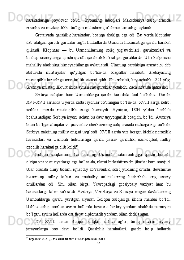 harakatlariga   poydevor   bo‘ldi.   Isyonning   saboqlari   Makedoniya   xalqi   orasida
erkinlik va mustaqillikka bo‘lgan intilishning o‘chmas timsoliga aylandi.
Gretsiyada   qarshilik   harakatlari   boshqa   shaklga   ega   edi.   Bu   yerda   klephtlar
deb atalgan qurolli guruhlar tog‘li hududlarda Usmonli hukumatiga qarshi harakat
qilishdi.   Klephtlar   —   bu   Usmonlilarning   soliq   yig‘uvchilari,   garnizonlari   va
boshqa rasmiylariga qarshi qurolli qarshilik ko‘rsatgan guruhlardir. Ular ko‘pincha
mahalliy aholining himoyachilariga aylanishdi. Ularning qarshisiga armatoloi deb
ataluvchi   militsiyalar   qo‘yilgan   bo‘lsa-da,   klephtlar   harakati   Gretsiyaning
mustaqillik kurashiga asos bo‘lib xizmat qildi. Shu sababli, keyinchalik 1821 yilgi
Gretsiya mustaqillik urushida aynan shu guruhlar yetakchi kuch sifatida qatnashdi.
Serbiya   xalqlari   ham   Usmonlilarga   qarshi   kurashda   faol   bo‘lishdi.   Garchi
XVI–XVII asrlarda u yerda katta isyonlar bo‘lmagan bo‘lsa-da, XVIII asrga kelib,
serblar   orasida   mustaqillik   istagi   kuchaydi.   Ayniqsa,   1804   yildan   boshlab
boshlanadigan Serbiya isyoni uchun bu davr tayyorgarlik bosqichi bo‘ldi. Avstriya
bilan bo‘lgan aloqalar va pravoslav cherkovining xalq orasida nufuzga ega bo‘lishi
Serbiya xalqining milliy ongini uyg‘otdi. XVIII asrda yuz bergan kichik norozilik
harakatlari   va   Usmonli   hukumatiga   qarshi   passiv   qarshilik,   oxir-oqibat,   milliy
ozodlik harakatiga olib keldi 14
.
Bolqon   xalqlarining   har   birining   Usmonli   hukmronligiga   qarshi   kurashi
o‘ziga xos xususiyatlarga ega bo‘lsa-da, ularni birlashtiruvchi jihatlar ham mavjud.
Ular  orasida  diniy bosim, iqtisodiy zo‘ravonlik, soliq yukining ortishi,  devshirme
tizimining   salbiy   ta’siri   va   mahalliy   an’analarning   bostirilishi   eng   asosiy
omillardan   edi.   Shu   bilan   birga,   Yevropadagi   geosiyosiy   vaziyat   ham   bu
harakatlarga  ta’sir  ko‘rsatdi.  Avstriya, Venetsiya  va Rossiya  singari  davlatlarning
Usmonlilarga   qarshi   yuritgan   siyosati   Bolqon   xalqlariga   ilhom   manbai   bo‘ldi.
Ushbu   tashqi   omillar   ayrim   hollarda   bevosita   harbiy   yordam   shaklida   namoyon
bo‘lgan, ayrim hollarda esa faqat diplomatik yordam bilan cheklangan.
XVI–XVIII   asrlar   Bolqon   xalqlari   uchun   og‘ir,   biroq   muhim   siyosiy
jarayonlarga   boy   davr   bo‘ldi.   Qarshilik   harakatlari,   garchi   ko‘p   hollarda
14
  Ergashev Sh.E. ,,O‘rta asrlar tarixi’’ T.:Cho‘lpon.2008. 290 b.
16 