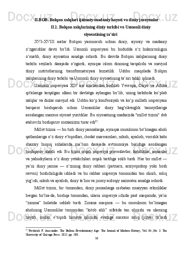 II.BOB. Bolqon xalqlari ijtimoiy-madaniy hayoti va diniy jarayonlar
II.1. Bolqon xalqlarining diniy tarkibi va Usmonli diniy 
siyosatining ta’siri
XVI–XVIII   asrlar   Bolqon   yarimoroli   uchun   diniy,   siyosiy   va   madaniy
o‘zgarishlar   davri   bo‘ldi.   Usmonli   imperiyasi   bu   hududda   o‘z   hukmronligini
o‘rnatib,   diniy   siyosatini   amalga   oshirdi.   Bu   davrda   Bolqon   xalqlarining   diniy
tarkibi   sezilarli   darajada   o‘zgardi,   ayniqsa   islom   dinining   tarqalishi   va   mavjud
diniy   institutlarning   transformatsiyasi   kuzatildi.   Ushbu   maqolada   Bolqon
xalqlarining diniy tarkibi va Usmonli diniy siyosatining ta’siri tahlil qilinadi.
Usmonli   imperiyasi   XIV   asr   oxirlaridan   boshlab   Yevropa,   Osiyo   va   Afrika
qit'alariga   tarqalgan   ulkan   bir   davlatga   aylangan   bo‘lib,   uning   tarkibida   ko‘plab
xalqlar va dinlar mavjud edi. Ushbu ko‘p konfessiyali va ko‘p millatli imperiyani
barqaror   boshqarish   uchun   Usmonlilar   diniy   bag‘rikenglik   tamoyillariga
asoslangan maxsus siyosat yuritdilar. Bu siyosatning markazida "millet tizimi" deb
ataluvchi boshqaruv mexanizmi turar edi 15
.
Millet tizimi — bu turli diniy jamoalarga, ayniqsa musulmon bo‘lmagan aholi
qatlamlariga o‘z diniy e’tiqodlari, ibodat marosimlari, nikoh, ajralish, vorislik kabi
shaxsiy   huquq   sohalarida   ma’lum   darajada   avtonomiya   berishga   asoslangan
boshqaruv   shakli   edi.   Bu   tizim   orqali   imperiya   pravoslavlar,   katoliklar,   armanlar
va yahudiylarni o‘z diniy yetakchilari orqali tartibga solib turdi. Har bir millet —
ya’ni   diniy   jamoa   —   o‘zining   diniy   rahbari   (patriarx,   arxiyepiskop   yoki   bosh
ravvin)   boshchiligida   ishladi   va   bu   rahbar   imperiya   tomonidan   tan   olinib,   soliq
yig‘ish, nikoh va ajralish, diniy ta’lim va jinoiy-axloqiy nazoratni amalga oshirdi.
Millet   tizimi,   bir   tomondan,   diniy   jamoalarga   nisbatan   muayyan   erkinliklar
bergan   bo‘lsa-da,   boshqa   tomondan,   ularni   imperiya   ichida   past   maqomda,   ya’ni
“zimma”   holatida   ushlab   turdi.   Zimma   maqomi   —   bu   musulmon   bo‘lmagan
aholining   Usmonlilar   tomonidan   “kitob   ahli”   sifatida   tan   olinishi   va   ularning
hayoti,   mulki,   e’tiqodi   himoya   qilinishi   evaziga   maxsus   soliq   (jizya)   to‘lash
15
  Frederick   F.   Anscombe .   The   Balkan   Revolutionary   Age .   The   Journal   of   Modern   History,   Vol.   84,   No.   3.   The
University of Chicago Press . 2012.  pp. 588.. 
18 