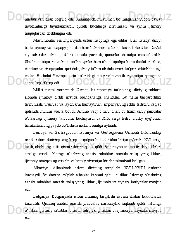 majburiyati  bilan bog‘liq edi. Shuningdek, musulmon bo‘lmaganlar  yuqori  davlat
lavozimlariga   tayinlanmasdi,   qurolli   kuchlarga   kiritilmasdi   va   ayrim   ijtimoiy
huquqlardan cheklangan edi.
Musulmonlar  esa  imperiyada ustun maqomga  ega edilar. Ular  nafaqat  diniy,
balki siyosiy va huquqiy jihatdan ham hukmron qatlamni tashkil  etardilar. Davlat
siyosati   islom   dini   qoidalari   asosida   yuritildi,   qonunlar   shariatga   moslashtirildi.
Shu bilan birga, musulmon bo‘lmaganlar ham o‘z e’tiqodiga ko‘ra ibodat qilishda,
cherkov va sinagogalar qurishda, diniy ta’lim olishda ozmi-ko‘pmi erkinlikka ega
edilar.   Bu   holat   Yevropa   o‘rta   asrlaridagi   diniy   zo‘ravonlik   siyosatiga   qaraganda
ancha bag‘rikeng edi.
Millet   tizimi   yordamida   Usmonlilar   imperiya   tarkibidagi   diniy   guruhlarni
alohida   ijtimoiy   birlik   sifatida   boshqarishga   erishdilar.   Bu   tizim   barqarorlikni
ta’minlash, urushlar  va isyonlarni kamaytirish, imperiyaning ichki tartibini saqlab
qolishda   muhim   vosita   bo‘ldi.   Ammo   vaqt   o‘tishi   bilan   bu   tizim   diniy   jamoalar
o‘rtasidagi   ijtimoiy   tafovutni   kuchaytirdi   va   XIX   asrga   kelib,   milliy   uyg‘onish
harakatlarining paydo bo‘lishida muhim omilga aylandi.
Bosniya   va   Gertsegovina,   Bosniya   va   Gertsegovina   Usmonli   hukmronligi
ostida   islom   dinining   eng   keng   tarqalgan   hududlaridan   biriga   aylandi.   XVI   asrga
kelib, aholining katta qismi islomni qabul qildi. Bu jarayon asosan tinch yo‘l bilan
amalga   oshdi.   Islomga   o‘tishning   asosiy   sabablari   orasida   soliq   yengilliklari,
ijtimoiy mavqening oshishi va harbiy xizmatga kirish imkoniyati bo‘lgan.
Albaniya,   Albaniyada   islom   dinining   tarqalishi   XVII–XVIII   asrlarda
kuchaydi.   Bu   davrda   ko‘plab   albanlar   islomni   qabul   qildilar.   Islomga   o‘tishning
asosiy   sabablari   orasida   soliq   yengilliklari,   ijtimoiy   va   siyosiy   imtiyozlar   mavjud
edi.
Bolgariya,   Bolgariyada   islom   dinining   tarqalishi   asosan   shahar   hududlarida
kuzatildi.   Qishloq   aholisi   orasida   pravoslav   nasroniylik   saqlanib   qoldi.   Islomga
o‘tishning asosiy sabablari orasida soliq yengilliklari va ijtimoiy imtiyozlar mavjud
edi.
19 