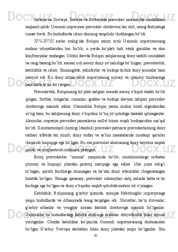 Serbiya va Gretsiya, Serbiya va Gretsiyada pravoslav nasroniylik mustahkam
saqlanib qoldi. Usmonli imperiyasi pravoslav cherkovini tan olib, uning faoliyatiga
ruxsat berdi. Bu hududlarda islom dinining tarqalishi cheklangan bo‘ldi.
XVI–XVIII   asrlar   oralig‘ida   Bolqon   yarim   oroli   Usmonli   imperiyasining
muhim   viloyatlaridan   biri   bo‘lib,   u   yerda   ko‘plab   turli   etnik   guruhlar   va   dini
konfessiyalar yashagan. Ushbu davrda Bolqon xalqlarining diniy tarkibi murakkab
va rang-barang bo‘lib, asosan uch asosiy diniy yo‘nalishga bo‘lingan: pravoslavlik,
katoliklik va islom. Shuningdek, yahudiylar va boshqa kichik diniy jamoalar ham
mavjud   edi.   Bu   diniy   xilma-xillik   imperiyaning   siyosiy   va   ijtimoiy   tuzilmasiga
ham katta ta’sir ko‘rsatgan.
Pravoslavlik, Bolqonning ko‘plab xalqlari orasida asosiy e’tiqod shakli bo‘lib
qolgan. Serblar, bolgarlar, ruminlar, greklar va boshqa slavyan  xalqlari  pravoslav
cherkoviga   mansub   edilar.   Usmonlilar   Bolqon   yarim   orolini   bosib   olganlaridan
so‘ng ham, bu xalqlarning diniy e’tiqodini to‘liq yo‘qotishga harakat qilmaganlar.
Aksincha, imperiya pravoslav jamoalarini millet tizimi orqali boshqarishni ma’qul
ko‘rdi. Konstantinopol (hozirgi Istanbul) pravoslav patriarxi pravoslavlarning diniy
rahbari   sifatida   tan   olinib,   diniy   sudlar   va   ta’lim   masalalarida   mustaqil   qarorlar
chiqarish huquqiga ega bo‘lgan. Bu esa pravoslav aholisining diniy hayotini saqlab
qolish va rivojlantirish imkonini yaratgan.
Biroq   pravoslavlar   “zimma”   maqomida   bo‘lib,   musulmonlarga   nisbatan
ijtimoiy   va   huquqiy   jihatdan   pastroq   mavqega   ega   edilar.   Ular   jizya   solig‘i
to‘lagan,   qurolli   kuchlarga   olinmagan   va   ba’zan   diniy   erkinliklar   chegaralangan
holatda   bo‘lgan.   Shunga   qaramay,   pravoslav   ruhoniylari   xalq   orasida   katta   ta’sir
kuchiga ega bo‘lgan va diniy e’tiqodni saqlab qolishda muhim rol o‘ynagan.
Katoliklik,   Bolqonning   g‘arbiy   qismida,   ayniqsa   Habsburglar   imperiyasiga
yaqin   hududlarda   va   Albaniyada   keng   tarqalgan   edi.   Xorvatlar,   ba’zi   slovenlar,
g‘arbiy   albanlar   va   vengrlar   asosan   katolik   cherkoviga   mansub   bo‘lganlar.
Usmonlilar   bu   hududlardagi   katolik   aholisiga   nisbatan   ehtiyotkorlik   bilan   siyosat
yuritganlar.   Chunki   katoliklar   ko‘pincha   Usmonli   imperiyasining   dushmanlari
bo‘lgan   G‘arbiy   Yevropa   davlatlari   bilan   diniy   jihatdan   yaqin   bo‘lganlar.   Shu
20 