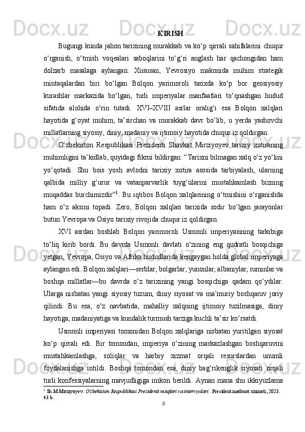KIRISH
Bugungi kunda jahon tarixining murakkab va ko‘p qirrali sahifalarini chuqur
o‘rganish,   o‘tmish   voqealari   saboqlarini   to‘g‘ri   anglash   har   qachongidan   ham
dolzarb   masalaga   aylangan.   Xususan,   Yevrosiyo   makonida   muhim   strategik
mintaqalardan   biri   bo‘lgan   Bolqon   yarimoroli   tarixda   ko‘p   bor   geosiyosiy
kurashlar   markazida   bo‘lgan,   turli   imperiyalar   manfaatlari   to‘qnashgan   hudud
sifatida   alohida   o‘rin   tutadi.   XVI–XVIII   asrlar   oralig‘i   esa   Bolqon   xalqlari
hayotida   g‘oyat   muhim,   ta’sirchan   va   murakkab   davr   bo‘lib,   u   yerda   yashovchi
millatlarning siyosiy, diniy, madaniy va ijtimoiy hayotida chuqur iz qoldirgan.
O‘zbekiston   Respublikasi   Prezidenti   Shavkat   Mirziyoyev   tarixiy   xotiraning
muhimligini ta’kidlab, quyidagi fikrni bildirgan: “Tarixni bilmagan xalq o‘z yo‘lini
yo‘qotadi.   Shu   bois   yosh   avlodni   tarixiy   xotira   asosida   tarbiyalash,   ularning
qalbida   milliy   g‘urur   va   vatanparvarlik   tuyg‘ularini   mustahkamlash   bizning
muqaddas   burchimizdir” 1
.   Bu   iqtibos   Bolqon   xalqlarining   o‘tmishini   o‘rganishda
ham   o‘z   aksini   topadi.   Zero,   Bolqon   xalqlari   tarixida   sodir   bo‘lgan   jarayonlar
butun Yevropa va Osiyo tarixiy rivojida chuqur iz qoldirgan.
XVI   asrdan   boshlab   Bolqon   yarimoroli   Usmonli   imperiyasining   tarkibiga
to‘liq   kirib   bordi.   Bu   davrda   Usmonli   davlati   o‘zining   eng   qudratli   bosqichiga
yetgan, Yevropa, Osiyo va Afrika hududlarida kengaygan holda global imperiyaga
aylangan edi. Bolqon xalqlari—serblar, bolgarlar, yunonlar, albaniylar, ruminlar va
boshqa   millatlar—bu   davrda   o‘z   tarixining   yangi   bosqichiga   qadam   qo‘ydilar.
Ularga   nisbatan   yangi   siyosiy   tuzum,   diniy   siyosat   va   ma’muriy   boshqaruv   joriy
qilindi.   Bu   esa,   o‘z   navbatida,   mahalliy   xalqning   ijtimoiy   tuzilmasiga,   diniy
hayotiga, madaniyatiga va kundalik turmush tarziga kuchli ta’sir ko‘rsatdi.
Usmonli  imperiyasi  tomonidan  Bolqon  xalqlariga  nisbatan   yuritilgan  siyosat
ko‘p   qirrali   edi.   Bir   tomondan,   imperiya   o‘zining   markazlashgan   boshqaruvini
mustahkamlashga,   soliqlar   va   harbiy   xizmat   orqali   resurslardan   unumli
foydalanishga   intildi.   Boshqa   tomondan   esa,   diniy   bag‘rikenglik   siyosati   orqali
turli  konfessiyalarning  mavjudligiga imkon berildi. Aynan mana shu ikkiyuzlama
1
 Sh.M.Mirziyoyev.  O'zbekiston Respublikasi Prezidenti nutqlari va intervyulari  . President matbuot xizmati, 2023. 
43 b.
3 