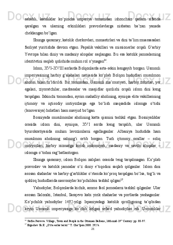 sababli,   katoliklar   ko‘pincha   imperiya   tomonidan   ishonchsiz   qatlam   sifatida
qaralgan   va   ularning   erkinliklari   pravoslavlarga   nisbatan   ba’zan   yanada
cheklangan bo‘lgan.
Shunga qaramay, katolik cherkovlari, monastirlari va dini ta’lim muassasalari
faoliyat   yuritishda   davom   etgan.   Papalik   vakillari   va   missionerlar   orqali   G‘arbiy
Yevropa bilan  diniy va  madaniy aloqalar   saqlangan.  Bu  esa   katolik  jamoalarning
identitetini saqlab qolishida muhim rol o‘ynagan 16
.
Islom, XVI–XVIII asrlarda Bolqonlarda asta-sekin kengayib borgan. Usmonli
imperiyasining   harbiy   g‘alabalari   natijasida   ko‘plab   Bolqon   hududlari   musulmon
aholisi   bilan   to‘ldirildi.   Bir   tomondan,   Usmonli   ma’muriyati,   harbiy   zobitlar,   yer
egalari,   ziyoratchilar,   madrasalar   va   masjidlar   qurilishi   orqali   islom   dini   keng
tarqalgan. Ikkinchi tomondan, ayrim mahalliy aholining, ayniqsa elita vakillarining
ijtimoiy   va   iqtisodiy   imtiyozlarga   ega   bo‘lish   maqsadida   islomga   o‘tishi
(konversiya) holatlari ham mavjud bo‘lgan.
Bosniyada   musulmonlar   aholining   katta   qismini   tashkil   etgan.   Bosniyaliklar
orasida   islom   dini,   ayniqsa,   XVI   asrda   keng   tarqalib,   ular   Usmonli
byurokratiyasida   muhim   lavozimlarni   egallaganlar.   Albaniya   hududida   ham
musulmon   aholining   salmog‘i   ortib   borgan.   Turli   ijtimoiy   omillar   –   soliq
imtiyozlari,   harbiy   xizmatga   kirish   imkoniyati,   madaniy   va   savdo   aloqalar   –
islomga o‘tishni rag‘batlantirgan.
Shunga   qaramay,   islom   Bolqon   xalqlari   orasida   teng   tarqalmagan.   Ko‘plab
pravoslav   va   katolik   jamoalar   o‘z   diniy   e’tiqodini   saqlab   qolganlar.   Islom   dini
asosan shaharlar va harbiy-g‘arbliklar o‘rtasida ko‘proq tarqalgan bo‘lsa, tog‘li va
qishloq hududlarida nasroniylar ko‘pchilikni tashkil qilgan 17
.
Yahudiylar, Bolqonlarda kichik, ammo faol jamoalarni tashkil qilganlar. Ular
asosan   Saloniki,   Istanbul,   Sarajevo   kabi   yirik   shaharlar   va   portlarda   yashaganlar.
Ko‘pchilik   yahudiylar   1492-yilgi   Ispaniyadagi   katolik   qirolligining   ta’qibidan
keyin   Usmonli   imperiyasiga   ko‘chib   kelgan   sefard   yahudiylari   edi.   Usmonlilar
16
 Stefka Parveva .  Village, Town and People in the Ottoman Balkans, 16th-mid-19 th
 Century.  pp.  88-97.
17
  Ergashev Sh.E. ,,O‘rta asrlar tarixi’’ T.:Cho‘lpon.2008. 292 b.
21 