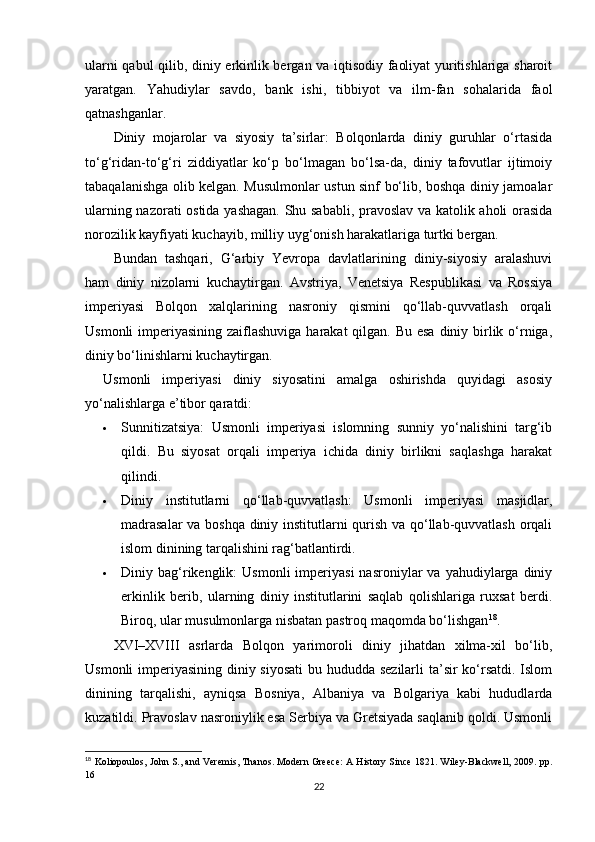 ularni qabul qilib, diniy erkinlik bergan va iqtisodiy faoliyat yuritishlariga sharoit
yaratgan.   Yahudiylar   savdo,   bank   ishi,   tibbiyot   va   ilm-fan   sohalarida   faol
qatnashganlar.
Diniy   mojarolar   va   siyosiy   ta’sirlar:   Bolqonlarda   diniy   guruhlar   o‘rtasida
to‘g‘ridan-to‘g‘ri   ziddiyatlar   ko‘p   bo‘lmagan   bo‘lsa-da,   diniy   tafovutlar   ijtimoiy
tabaqalanishga olib kelgan. Musulmonlar ustun sinf bo‘lib, boshqa diniy jamoalar
ularning nazorati ostida yashagan. Shu sababli, pravoslav va katolik aholi orasida
norozilik kayfiyati kuchayib, milliy uyg‘onish harakatlariga turtki bergan.
Bundan   tashqari,   G‘arbiy   Yevropa   davlatlarining   diniy-siyosiy   aralashuvi
ham   diniy   nizolarni   kuchaytirgan.   Avstriya,   Venetsiya   Respublikasi   va   Rossiya
imperiyasi   Bolqon   xalqlarining   nasroniy   qismini   qo‘llab-quvvatlash   orqali
Usmonli  imperiyasining zaiflashuviga harakat  qilgan. Bu esa diniy birlik o‘rniga,
diniy bo‘linishlarni kuchaytirgan.
Usmonli   imperiyasi   diniy   siyosatini   amalga   oshirishda   quyidagi   asosiy
yo‘nalishlarga e’tibor qaratdi:
 Sunnitizatsiya:   Usmonli   imperiyasi   islomning   sunniy   yo‘nalishini   targ‘ib
qildi.   Bu   siyosat   orqali   imperiya   ichida   diniy   birlikni   saqlashga   harakat
qilindi.
 Diniy   institutlarni   qo‘llab-quvvatlash:   Usmonli   imperiyasi   masjidlar,
madrasalar  va boshqa diniy institutlarni qurish va qo‘llab-quvvatlash orqali
islom dinining tarqalishini rag‘batlantirdi.
 Diniy  bag‘rikenglik:   Usmonli  imperiyasi  nasroniylar  va  yahudiylarga  diniy
erkinlik   berib,   ularning   diniy   institutlarini   saqlab   qolishlariga   ruxsat   berdi.
Biroq, ular musulmonlarga nisbatan pastroq maqomda bo‘lishgan 18
.
XVI–XVIII   asrlarda   Bolqon   yarimoroli   diniy   jihatdan   xilma-xil   bo‘lib,
Usmonli  imperiyasining diniy siyosati  bu hududda sezilarli  ta’sir ko‘rsatdi. Islom
dinining   tarqalishi,   ayniqsa   Bosniya,   Albaniya   va   Bolgariya   kabi   hududlarda
kuzatildi. Pravoslav nasroniylik esa Serbiya va Gretsiyada saqlanib qoldi. Usmonli
18
  Koliopoulos, John S., and Veremis, Thanos. Modern Greece: A History Since 1821. Wiley-Blackwell, 2009.   pp.
16
22 