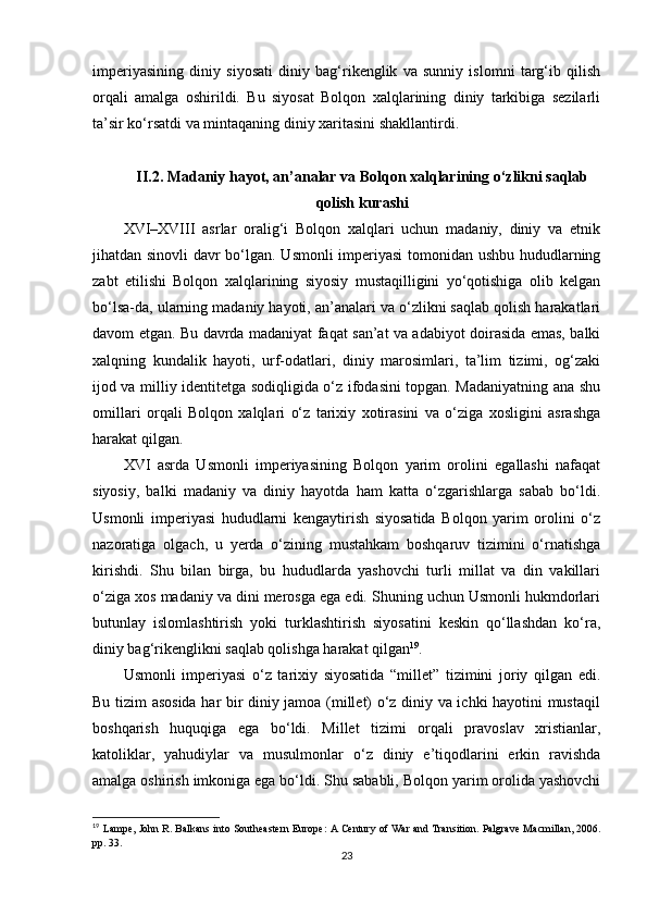 imperiyasining   diniy   siyosati   diniy   bag‘rikenglik   va   sunniy   islomni   targ‘ib   qilish
orqali   amalga   oshirildi.   Bu   siyosat   Bolqon   xalqlarining   diniy   tarkibiga   sezilarli
ta’sir ko‘rsatdi va mintaqaning diniy xaritasini shakllantirdi.
II .2.  Madaniy   hayot ,  an ’ analar   va   Bolqon   xalqlarining   o ‘ zlikni   saqlab
qolish   kurashi
XVI–XVIII   asrlar   oralig‘i   Bolqon   xalqlari   uchun   madaniy,   diniy   va   etnik
jihatdan sinovli  davr bo‘lgan. Usmonli imperiyasi tomonidan ushbu hududlarning
zabt   etilishi   Bolqon   xalqlarining   siyosiy   mustaqilligini   yo‘qotishiga   olib   kelgan
bo‘lsa-da, ularning madaniy hayoti, an’analari va o‘zlikni saqlab qolish harakatlari
davom etgan. Bu davrda madaniyat faqat san’at va adabiyot doirasida emas, balki
xalqning   kundalik   hayoti,   urf-odatlari,   diniy   marosimlari,   ta’lim   tizimi,   og‘zaki
ijod va milliy identitetga sodiqligida o‘z ifodasini topgan. Madaniyatning ana shu
omillari   orqali   Bolqon   xalqlari   o‘z   tarixiy   xotirasini   va   o‘ziga   xosligini   asrashga
harakat qilgan.
XVI   asrda   Usmonli   imperiyasining   Bolqon   yarim   orolini   egallashi   nafaqat
siyosiy,   balki   madaniy   va   diniy   hayotda   ham   katta   o‘zgarishlarga   sabab   bo‘ldi.
Usmonli   imperiyasi   hududlarni   kengaytirish   siyosatida   Bolqon   yarim   orolini   o‘z
nazoratiga   olgach,   u   yerda   o‘zining   mustahkam   boshqaruv   tizimini   o‘rnatishga
kirishdi.   Shu   bilan   birga,   bu   hududlarda   yashovchi   turli   millat   va   din   vakillari
o‘ziga xos madaniy va dini merosga ega edi. Shuning uchun Usmonli hukmdorlari
butunlay   islomlashtirish   yoki   turklashtirish   siyosatini   keskin   qo‘llashdan   ko‘ra,
diniy bag‘rikenglikni saqlab qolishga harakat qilgan 19
.
Usmonli   imperiyasi   o‘z   tarixiy   siyosatida   “millet”   tizimini   joriy   qilgan   edi.
Bu tizim asosida har bir diniy jamoa (millet) o‘z diniy va ichki hayotini mustaqil
boshqarish   huquqiga   ega   bo‘ldi.   Millet   tizimi   orqali   pravoslav   xristianlar,
katoliklar,   yahudiylar   va   musulmonlar   o‘z   diniy   e’tiqodlarini   erkin   ravishda
amalga oshirish imkoniga ega bo‘ldi. Shu sababli, Bolqon yarim orolida yashovchi
19
  Lampe, John R. Balkans into Southeastern Europe: A Century of War and Transition. Palgrave Macmillan, 2006.
pp.  33.
23 