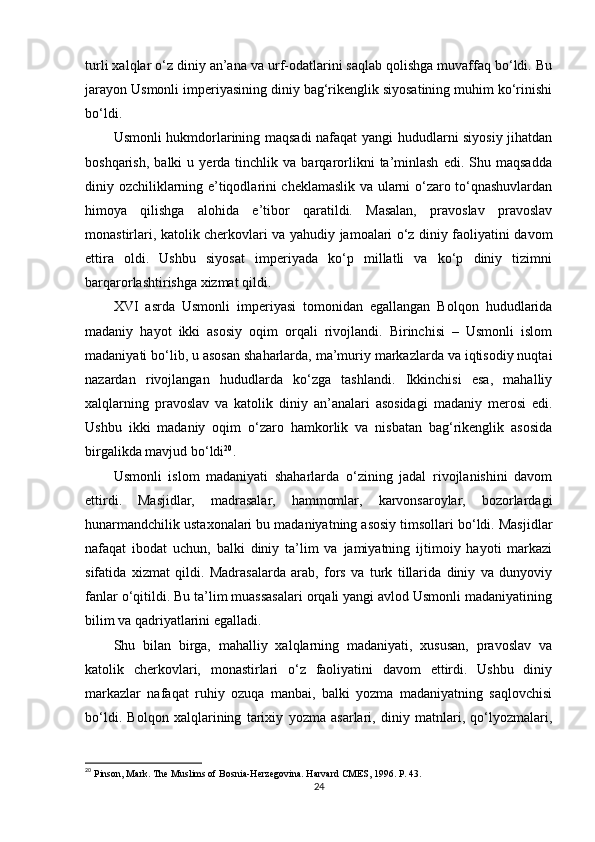 turli xalqlar o‘z diniy an’ana va urf-odatlarini saqlab qolishga muvaffaq bo‘ldi. Bu
jarayon Usmonli imperiyasining diniy bag‘rikenglik siyosatining muhim ko‘rinishi
bo‘ldi.
Usmonli hukmdorlarining maqsadi nafaqat yangi hududlarni siyosiy jihatdan
boshqarish,   balki   u   yerda  tinchlik   va  barqarorlikni   ta’minlash   edi.   Shu  maqsadda
diniy ozchiliklarning e’tiqodlarini cheklamaslik va ularni o‘zaro to‘qnashuvlardan
himoya   qilishga   alohida   e’tibor   qaratildi.   Masalan,   pravoslav   pravoslav
monastirlari, katolik cherkovlari va yahudiy jamoalari o‘z diniy faoliyatini davom
ettira   oldi.   Ushbu   siyosat   imperiyada   ko‘p   millatli   va   ko‘p   diniy   tizimni
barqarorlashtirishga xizmat qildi.
XVI   asrda   Usmonli   imperiyasi   tomonidan   egallangan   Bolqon   hududlarida
madaniy   hayot   ikki   asosiy   oqim   orqali   rivojlandi.   Birinchisi   –   Usmonli   islom
madaniyati bo‘lib, u asosan shaharlarda, ma’muriy markazlarda va iqtisodiy nuqtai
nazardan   rivojlangan   hududlarda   ko‘zga   tashlandi.   Ikkinchisi   esa,   mahalliy
xalqlarning   pravoslav   va   katolik   diniy   an’analari   asosidagi   madaniy   merosi   edi.
Ushbu   ikki   madaniy   oqim   o‘zaro   hamkorlik   va   nisbatan   bag‘rikenglik   asosida
birgalikda mavjud bo‘ldi 20
.
Usmonli   islom   madaniyati   shaharlarda   o‘zining   jadal   rivojlanishini   davom
ettirdi.   Masjidlar,   madrasalar,   hammomlar,   karvonsaroylar,   bozorlardagi
hunarmandchilik ustaxonalari bu madaniyatning asosiy timsollari bo‘ldi. Masjidlar
nafaqat   ibodat   uchun,   balki   diniy   ta’lim   va   jamiyatning   ijtimoiy   hayoti   markazi
sifatida   xizmat   qildi.   Madrasalarda   arab,   fors   va   turk   tillarida   diniy   va   dunyoviy
fanlar o‘qitildi. Bu ta’lim muassasalari orqali yangi avlod Usmonli madaniyatining
bilim va qadriyatlarini egalladi.
Shu   bilan   birga,   mahalliy   xalqlarning   madaniyati,   xususan,   pravoslav   va
katolik   cherkovlari,   monastirlari   o‘z   faoliyatini   davom   ettirdi.   Ushbu   diniy
markazlar   nafaqat   ruhiy   ozuqa   manbai,   balki   yozma   madaniyatning   saqlovchisi
bo‘ldi.   Bolqon   xalqlarining   tarixiy   yozma   asarlari,   diniy   matnlari,   qo‘lyozmalari,
20
  Pinson, Mark. The Muslims of Bosnia-Herzegovina. Harvard CMES, 1996. P. 43.
24 