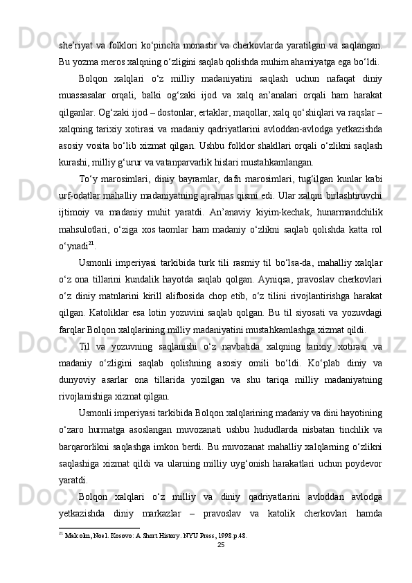 she’riyat va folklori ko‘pincha monastir  va cherkovlarda yaratilgan va saqlangan.
Bu yozma meros xalqning o‘zligini saqlab qolishda muhim ahamiyatga ega bo‘ldi.
Bolqon   xalqlari   o‘z   milliy   madaniyatini   saqlash   uchun   nafaqat   diniy
muassasalar   orqali,   balki   og‘zaki   ijod   va   xalq   an’analari   orqali   ham   harakat
qilganlar. Og‘zaki ijod – dostonlar, ertaklar, maqollar, xalq qo‘shiqlari va raqslar –
xalqning   tarixiy   xotirasi   va   madaniy   qadriyatlarini   avloddan-avlodga   yetkazishda
asosiy  vosita bo‘lib xizmat  qilgan. Ushbu folklor  shakllari  orqali  o‘zlikni  saqlash
kurashi, milliy g‘urur va vatanparvarlik hislari mustahkamlangan.
To‘y   marosimlari,   diniy   bayramlar,   dafn   marosimlari,   tug‘ilgan   kunlar   kabi
urf-odatlar mahalliy madaniyatning ajralmas qismi edi. Ular xalqni birlashtiruvchi
ijtimoiy   va   madaniy   muhit   yaratdi.   An’anaviy   kiyim-kechak,   hunarmandchilik
mahsulotlari,   o‘ziga   xos   taomlar   ham   madaniy   o‘zlikni   saqlab   qolishda   katta   rol
o‘ynadi 21
.
Usmonli   imperiyasi   tarkibida   turk   tili   rasmiy   til   bo‘lsa-da,   mahalliy   xalqlar
o‘z   ona   tillarini   kundalik   hayotda   saqlab   qolgan.   Ayniqsa,   pravoslav   cherkovlari
o‘z   diniy   matnlarini   kirill   alifbosida   chop   etib,   o‘z   tilini   rivojlantirishga   harakat
qilgan.   Katoliklar   esa   lotin   yozuvini   saqlab   qolgan.   Bu   til   siyosati   va   yozuvdagi
farqlar Bolqon xalqlarining milliy madaniyatini mustahkamlashga xizmat qildi.
Til   va   yozuvning   saqlanishi   o‘z   navbatida   xalqning   tarixiy   xotirasi   va
madaniy   o‘zligini   saqlab   qolishning   asosiy   omili   bo‘ldi.   Ko‘plab   diniy   va
dunyoviy   asarlar   ona   tillarida   yozilgan   va   shu   tariqa   milliy   madaniyatning
rivojlanishiga xizmat qilgan.
Usmonli imperiyasi tarkibida Bolqon xalqlarining madaniy va dini hayotining
o‘zaro   hurmatga   asoslangan   muvozanati   ushbu   hududlarda   nisbatan   tinchlik   va
barqarorlikni saqlashga  imkon berdi. Bu muvozanat  mahalliy xalqlarning o‘zlikni
saqlashiga   xizmat   qildi   va   ularning   milliy   uyg‘onish   harakatlari   uchun   poydevor
yaratdi.
Bolqon   xalqlari   o‘z   milliy   va   diniy   qadriyatlarini   avloddan   avlodga
yetkazishda   diniy   markazlar   –   pravoslav   va   katolik   cherkovlari   hamda
21
  Malcolm, Noel. Kosovo: A Short History. NYU Press, 1998.p.48. 
25 