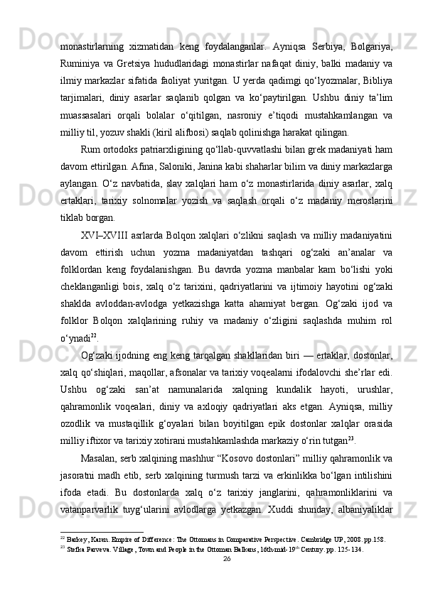 monastirlarning   xizmatidan   keng   foydalanganlar.   Ayniqsa   Serbiya,   Bolgariya,
Ruminiya   va   Gretsiya   hududlaridagi   monastirlar   nafaqat   diniy,   balki   madaniy   va
ilmiy markazlar sifatida faoliyat yuritgan. U yerda qadimgi qo‘lyozmalar, Bibliya
tarjimalari,   diniy   asarlar   saqlanib   qolgan   va   ko‘paytirilgan.   Ushbu   diniy   ta’lim
muassasalari   orqali   bolalar   o‘qitilgan,   nasroniy   e’tiqodi   mustahkamlangan   va
milliy til, yozuv shakli (kiril alifbosi) saqlab qolinishga harakat qilingan.
Rum ortodoks patriarxligining qo‘llab-quvvatlashi bilan grek madaniyati ham
davom ettirilgan. Afina, Saloniki, Janina kabi shaharlar bilim va diniy markazlarga
aylangan.   O‘z   navbatida,   slav   xalqlari   ham   o‘z   monastirlarida   diniy   asarlar,   xalq
ertaklari,   tarixiy   solnomalar   yozish   va   saqlash   orqali   o‘z   madaniy   meroslarini
tiklab borgan.
XVI–XVIII   asrlarda   Bolqon  xalqlari   o‘zlikni   saqlash   va   milliy  madaniyatini
davom   ettirish   uchun   yozma   madaniyatdan   tashqari   og‘zaki   an’analar   va
folklordan   keng   foydalanishgan.   Bu   davrda   yozma   manbalar   kam   bo‘lishi   yoki
cheklanganligi   bois,   xalq   o‘z   tarixini,   qadriyatlarini   va   ijtimoiy   hayotini   og‘zaki
shaklda   avloddan-avlodga   yetkazishga   katta   ahamiyat   bergan.   Og‘zaki   ijod   va
folklor   Bolqon   xalqlarining   ruhiy   va   madaniy   o‘zligini   saqlashda   muhim   rol
o‘ynadi 22
.
Og‘zaki  ijodning eng  keng tarqalgan  shakllaridan biri  — ertaklar, dostonlar,
xalq qo‘shiqlari, maqollar, afsonalar va tarixiy voqealarni ifodalovchi she’rlar edi.
Ushbu   og‘zaki   san’at   namunalarida   xalqning   kundalik   hayoti,   urushlar,
qahramonlik   voqealari,   diniy   va   axloqiy   qadriyatlari   aks   etgan.   Ayniqsa,   milliy
ozodlik   va   mustaqillik   g‘oyalari   bilan   boyitilgan   epik   dostonlar   xalqlar   orasida
milliy iftixor va tarixiy xotirani mustahkamlashda markaziy o‘rin tutgan 23
.
Masalan, serb xalqining mashhur “Kosovo dostonlari” milliy qahramonlik va
jasoratni   madh   etib,   serb  xalqining   turmush   tarzi   va   erkinlikka  bo‘lgan  intilishini
ifoda   etadi.   Bu   dostonlarda   xalq   o‘z   tarixiy   janglarini,   qahramonliklarini   va
vatanparvarlik   tuyg‘ularini   avlodlarga   yetkazgan.   Xuddi   shunday,   albaniyaliklar
22
  Barkey, Karen. Empire of Difference: The Ottomans in Comparative Perspective. Cambridge UP, 2008.  pp. 158.
23
 Stefka Parveva .  Village, Town and People in the Ottoman Balkans, 16th-mid-19 th
 Century.  pp.  125-134.
26 