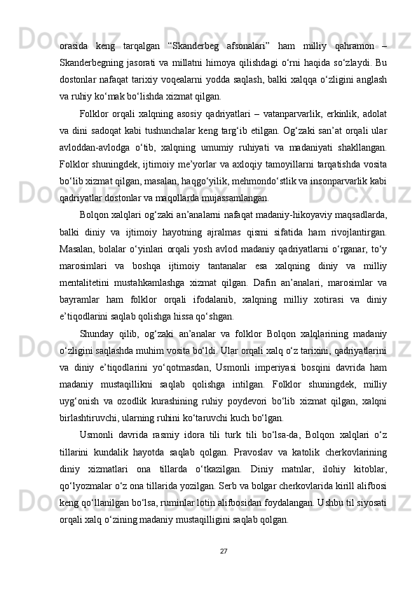 orasida   keng   tarqalgan   “Skanderbeg   afsonalari”   ham   milliy   qahramon   –
Skanderbegning   jasorati   va   millatni   himoya   qilishdagi   o‘rni   haqida   so‘zlaydi.   Bu
dostonlar  nafaqat  tarixiy voqealarni  yodda saqlash,  balki  xalqqa o‘zligini  anglash
va ruhiy ko‘mak bo‘lishda xizmat qilgan.
Folklor   orqali   xalqning   asosiy   qadriyatlari   –   vatanparvarlik,   erkinlik,   adolat
va  dini   sadoqat   kabi   tushunchalar  keng  targ‘ib  etilgan.  Og‘zaki  san’at   orqali  ular
avloddan-avlodga   o‘tib,   xalqning   umumiy   ruhiyati   va   madaniyati   shakllangan.
Folklor   shuningdek,   ijtimoiy   me’yorlar   va   axloqiy  tamoyillarni   tarqatishda   vosita
bo‘lib xizmat qilgan, masalan, haqgo‘yilik, mehmondo‘stlik va insonparvarlik kabi
qadriyatlar dostonlar va maqollarda mujassamlangan.
Bolqon xalqlari og‘zaki an’analarni nafaqat madaniy-hikoyaviy maqsadlarda,
balki   diniy   va   ijtimoiy   hayotning   ajralmas   qismi   sifatida   ham   rivojlantirgan.
Masalan,   bolalar   o‘yinlari   orqali   yosh   avlod   madaniy   qadriyatlarni   o‘rganar,   to‘y
marosimlari   va   boshqa   ijtimoiy   tantanalar   esa   xalqning   diniy   va   milliy
mentalitetini   mustahkamlashga   xizmat   qilgan.   Dafin   an’analari,   marosimlar   va
bayramlar   ham   folklor   orqali   ifodalanib,   xalqning   milliy   xotirasi   va   diniy
e’tiqodlarini saqlab qolishga hissa qo‘shgan.
Shunday   qilib,   og‘zaki   an’analar   va   folklor   Bolqon   xalqlarining   madaniy
o‘zligini saqlashda muhim vosita bo‘ldi. Ular orqali xalq o‘z tarixini, qadriyatlarini
va   diniy   e’tiqodlarini   yo‘qotmasdan,   Usmonli   imperiyasi   bosqini   davrida   ham
madaniy   mustaqillikni   saqlab   qolishga   intilgan.   Folklor   shuningdek,   milliy
uyg‘onish   va   ozodlik   kurashining   ruhiy   poydevori   bo‘lib   xizmat   qilgan,   xalqni
birlashtiruvchi, ularning ruhini ko‘taruvchi kuch bo‘lgan.
Usmonli   davrida   rasmiy   idora   tili   turk   tili   bo‘lsa-da,   Bolqon   xalqlari   o‘z
tillarini   kundalik   hayotda   saqlab   qolgan.   Pravoslav   va   katolik   cherkovlarining
diniy   xizmatlari   ona   tillarda   o‘tkazilgan.   Diniy   matnlar,   ilohiy   kitoblar,
qo‘lyozmalar o‘z ona tillarida yozilgan. Serb va bolgar cherkovlarida kirill alifbosi
keng qo‘llanilgan bo‘lsa, ruminlar lotin alifbosidan foydalangan. Ushbu til siyosati
orqali xalq o‘zining madaniy mustaqilligini saqlab qolgan.
27 