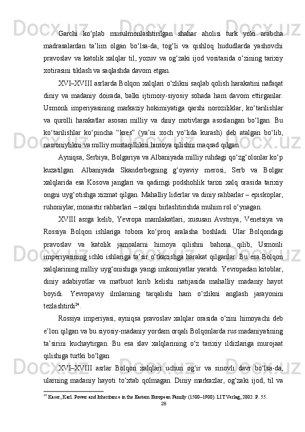 Garchi   ko‘plab   musulmonlashtirilgan   shahar   aholisi   turk   yoki   arabcha
madrasalardan   ta’lim   olgan   bo‘lsa-da,   tog‘li   va   qishloq   hududlarda   yashovchi
pravoslav   va   katolik   xalqlar   til,   yozuv   va   og‘zaki   ijod   vositasida   o‘zining   tarixiy
xotirasini tiklash va saqlashda davom etgan.
XVI–XVIII asrlarda Bolqon xalqlari o‘zlikni saqlab qolish harakatini nafaqat
diniy   va   madaniy   doirada,   balki   ijtimoiy-siyosiy   sohada   ham   davom   ettirganlar.
Usmonli   imperiyasining   markaziy   hokimiyatiga   qarshi   noroziliklar,   ko‘tarilishlar
va   qurolli   harakatlar   asosan   milliy   va   diniy   motivlarga   asoslangan   bo‘lgan.   Bu
ko‘tarilishlar   ko‘pincha   “kres”   (ya’ni   xoch   yo‘lida   kurash)   deb   atalgan   bo‘lib,
nasroniylikni va milliy mustaqillikni himoya qilishni maqsad qilgan.
Ayniqsa, Serbiya, Bolgariya va Albaniyada milliy ruhdagi qo‘zg‘olonlar ko‘p
kuzatilgan.   Albaniyada   Skanderbegning   g‘oyaviy   merosi,   Serb   va   Bolgar
xalqlarida   esa   Kosova   janglari   va   qadimgi   podshohlik   tarixi   xalq   orasida   tarixiy
ongni uyg‘otishga xizmat qilgan. Mahalliy liderlar va diniy rahbarlar – episkoplar,
ruhoniylar, monastir rahbarlari – xalqni birlashtirishda muhim rol o‘ynagan.
XVIII   asrga   kelib,   Yevropa   mamlakatlari,   xususan   Avstriya,   Venetsiya   va
Rossiya   Bolqon   ishlariga   tobora   ko‘proq   aralasha   boshladi.   Ular   Bolqondagi
pravoslav   va   katolik   jamoalarni   himoya   qilishni   bahona   qilib,   Usmonli
imperiyasining  ichki  ishlariga ta’sir  o‘tkazishga  harakat  qilganlar. Bu esa  Bolqon
xalqlarining milliy uyg‘onishiga yangi imkoniyatlar yaratdi. Yevropadan kitoblar,
diniy   adabiyotlar   va   matbuot   kirib   kelishi   natijasida   mahalliy   madaniy   hayot
boyidi.   Yevropaviy   ilmlarning   tarqalishi   ham   o‘zlikni   anglash   jarayonini
tezlashtirdi 24
.
Rossiya   imperiyasi,   ayniqsa   pravoslav   xalqlar   orasida   o‘zini   himoyachi   deb
e’lon qilgan va bu siyosiy-madaniy yordam orqali Bolqonlarda rus madaniyatining
ta’sirini   kuchaytirgan.   Bu   esa   slav   xalqlarining   o‘z   tarixiy   ildizlariga   murojaat
qilishiga turtki bo‘lgan.
XVI–XVIII   asrlar   Bolqon   xalqlari   uchun   og‘ir   va   sinovli   davr   bo‘lsa-da,
ularning   madaniy   hayoti   to‘xtab   qolmagan.   Diniy   markazlar,   og‘zaki   ijod,   til   va
24
  Kaser, Karl. Power and Inheritance in the Eastern European Family (1500–1900). LIT Verlag, 2002. P. 55.
28 