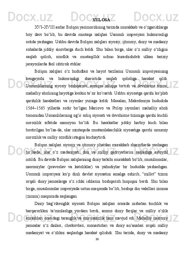 XULOSA
XVI–XVIII asrlar Bolqon yarimorolining tarixida murakkab va o‘zgarishlarga
boy   davr   bo‘lib,   bu   davrda   mintaqa   xalqlari   Usmonli   imperiyasi   hukmronligi
ostida yashagan. Ushbu davrda Bolqon xalqlari siyosiy, ijtimoiy, diniy va madaniy
sohalarda   jiddiy   sinovlarga   duch   keldi.   Shu   bilan   birga,   ular   o‘z   milliy   o‘zligini
saqlab   qolish,   ozodlik   va   mustaqillik   uchun   kurashishdek   ulkan   tarixiy
jarayonlarda faol ishtirok etdilar.
Bolqon   xalqlari   o‘z   hududlari   va   hayot   tarzlarini   Usmonli   imperiyasining
kengayishi   va   hukmronligi   sharoitida   saqlab   qolishga   harakat   qildi.
Usmonlilarning   siyosiy   boshqaruvi,   ayniqsa   soliqqa   tortish   va   devshirme   tizimi,
mahalliy aholining hayotiga keskin ta’sir ko‘rsatdi. Ushbu siyosatga qarshi ko‘plab
qarshilik   harakatlari   va   isyonlar   yuzaga   keldi.   Masalan,   Makedoniya   hududida
1564–1565   yillarda   sodir   bo‘lgan   Mariovo   va   Prilep   isyonlari   mahalliy   aholi
tomonidan Usmonlilarning og‘ir soliq siyosati va devshirme tizimiga qarshi kuchli
norozilik   sifatida   namoyon   bo‘ldi.   Bu   harakatlar   jiddiy   harbiy   kuch   bilan
bostirilgan   bo‘lsa-da,   ular   mintaqada   mustamlakachilik   siyosatiga   qarshi   umumiy
norozilik va milliy ozodlik istagini kuchaytirdi.
Bolqon xalqlari  siyosiy va ijtimoiy jihatdan murakkab sharoitlarda yashagan
bo‘lsada,   ular   o‘z   madaniyati,   dini   va   milliy   qadriyatlarini   saqlashga   astoydil
intildi. Bu davrda Bolqon xalqlarining diniy tarkibi murakkab bo‘lib, musulmonlar,
nasroniylar   (pravoslav   va   katoliklar)   va   yahudiylar   bir   hududda   yashashgan.
Usmonli   imperiyasi   ko‘p   dinli   davlat   siyosatini   amalga   oshirib,   “millet”   tizimi
orqali   diniy   jamoalarga   o‘z   ichki   ishlarini   boshqarish   huquqini   berdi.   Shu   bilan
birga, musulmonlar imperiyada ustun maqomda bo‘lib, boshqa din vakillari zimma
(zimmi) maqomida saqlangan.
Diniy   bag‘rikenglik   siyosati   Bolqon   xalqlari   orasida   nisbatan   tinchlik   va
barqarorlikni   ta’minlashga   yordam   berdi,   ammo   diniy   farqlar   va   milliy   o‘zlik
kurashlari orasidagi taranglik va murosasizlik ham mavjud edi. Mahalliy nasroniy
jamoalar   o‘z   dinlari,   cherkovlari,   monastirlari   va   diniy   an’analari   orqali   milliy
madaniyat   va   o‘zlikni   saqlashga   harakat   qilishdi.   Shu   tarzda,   diniy   va   madaniy
30 