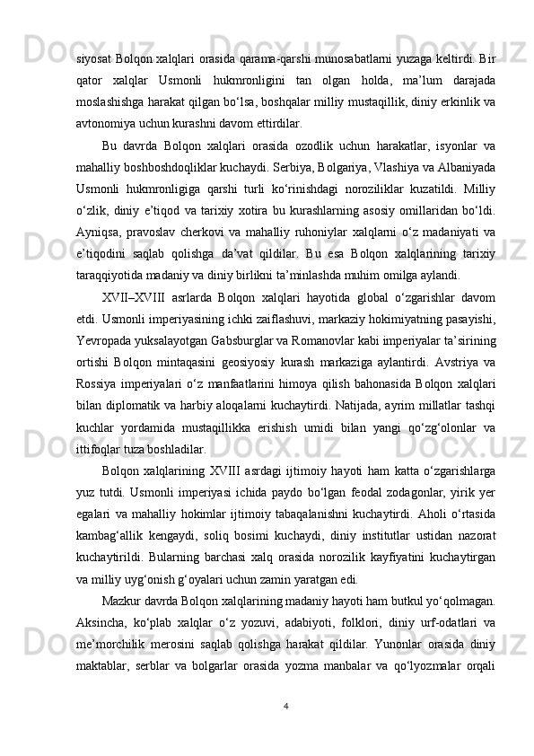 siyosat Bolqon xalqlari orasida qarama-qarshi munosabatlarni yuzaga keltirdi. Bir
qator   xalqlar   Usmonli   hukmronligini   tan   olgan   holda,   ma’lum   darajada
moslashishga harakat qilgan bo‘lsa, boshqalar milliy mustaqillik, diniy erkinlik va
avtonomiya uchun kurashni davom ettirdilar.
Bu   davrda   Bolqon   xalqlari   orasida   ozodlik   uchun   harakatlar,   isyonlar   va
mahalliy boshboshdoqliklar kuchaydi. Serbiya, Bolgariya, Vlashiya va Albaniyada
Usmonli   hukmronligiga   qarshi   turli   ko‘rinishdagi   noroziliklar   kuzatildi.   Milliy
o‘zlik,   diniy   e’tiqod   va   tarixiy   xotira   bu   kurashlarning   asosiy   omillaridan   bo‘ldi.
Ayniqsa,   pravoslav   cherkovi   va   mahalliy   ruhoniylar   xalqlarni   o‘z   madaniyati   va
e’tiqodini   saqlab   qolishga   da’vat   qildilar.   Bu   esa   Bolqon   xalqlarining   tarixiy
taraqqiyotida madaniy va diniy birlikni ta’minlashda muhim omilga aylandi.
XVII–XVIII   asrlarda   Bolqon   xalqlari   hayotida   global   o‘zgarishlar   davom
etdi. Usmonli imperiyasining ichki zaiflashuvi, markaziy hokimiyatning pasayishi,
Yevropada yuksalayotgan Gabsburglar va Romanovlar kabi imperiyalar ta’sirining
ortishi   Bolqon   mintaqasini   geosiyosiy   kurash   markaziga   aylantirdi.   Avstriya   va
Rossiya   imperiyalari   o‘z   manfaatlarini   himoya   qilish   bahonasida   Bolqon   xalqlari
bilan diplomatik va harbiy aloqalarni kuchaytirdi. Natijada, ayrim millatlar tashqi
kuchlar   yordamida   mustaqillikka   erishish   umidi   bilan   yangi   qo‘zg‘olonlar   va
ittifoqlar tuza boshladilar.
Bolqon   xalqlarining   XVIII   asrdagi   ijtimoiy   hayoti   ham   katta   o‘zgarishlarga
yuz   tutdi.   Usmonli   imperiyasi   ichida   paydo   bo‘lgan   feodal   zodagonlar,   yirik   yer
egalari   va   mahalliy   hokimlar   ijtimoiy   tabaqalanishni   kuchaytirdi.   Aholi   o‘rtasida
kambag‘allik   kengaydi,   soliq   bosimi   kuchaydi,   diniy   institutlar   ustidan   nazorat
kuchaytirildi.   Bularning   barchasi   xalq   orasida   norozilik   kayfiyatini   kuchaytirgan
va milliy uyg‘onish g‘oyalari uchun zamin yaratgan edi.
Mazkur davrda Bolqon xalqlarining madaniy hayoti ham butkul yo‘qolmagan.
Aksincha,   ko‘plab   xalqlar   o‘z   yozuvi,   adabiyoti,   folklori,   diniy   urf-odatlari   va
me’morchilik   merosini   saqlab   qolishga   harakat   qildilar.   Yunonlar   orasida   diniy
maktablar,   serblar   va   bolgarlar   orasida   yozma   manbalar   va   qo‘lyozmalar   orqali
4 