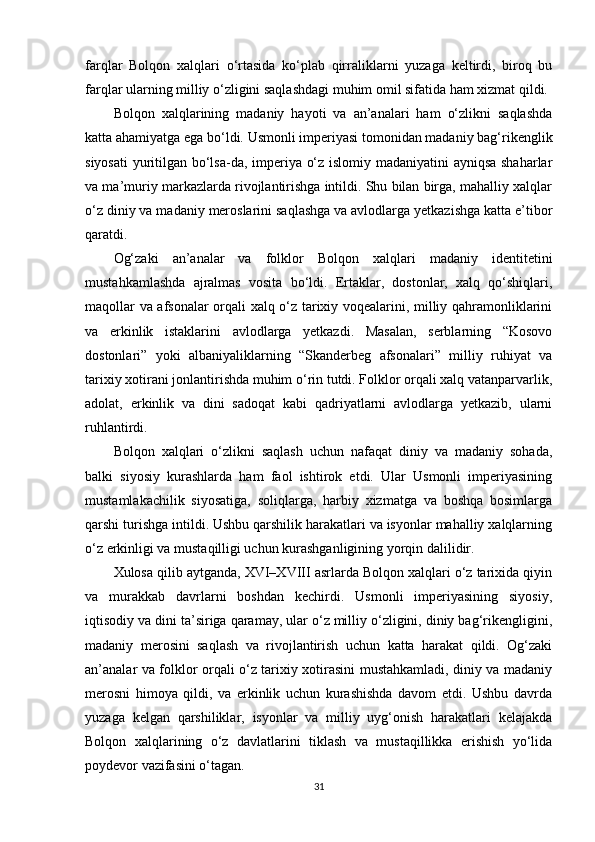 farqlar   Bolqon   xalqlari   o‘rtasida   ko‘plab   qirraliklarni   yuzaga   keltirdi,   biroq   bu
farqlar ularning milliy o‘zligini saqlashdagi muhim omil sifatida ham xizmat qildi.
Bolqon   xalqlarining   madaniy   hayoti   va   an’analari   ham   o‘zlikni   saqlashda
katta ahamiyatga ega bo‘ldi. Usmonli imperiyasi tomonidan madaniy bag‘rikenglik
siyosati  yuritilgan bo‘lsa-da, imperiya o‘z islomiy madaniyatini ayniqsa shaharlar
va ma’muriy markazlarda rivojlantirishga intildi. Shu bilan birga, mahalliy xalqlar
o‘z diniy va madaniy meroslarini saqlashga va avlodlarga yetkazishga katta e’tibor
qaratdi.
Og‘zaki   an’analar   va   folklor   Bolqon   xalqlari   madaniy   identitetini
mustahkamlashda   ajralmas   vosita   bo‘ldi.   Ertaklar,   dostonlar,   xalq   qo‘shiqlari,
maqollar va afsonalar orqali xalq o‘z tarixiy voqealarini, milliy qahramonliklarini
va   erkinlik   istaklarini   avlodlarga   yetkazdi.   Masalan,   serblarning   “Kosovo
dostonlari”   yoki   albaniyaliklarning   “Skanderbeg   afsonalari”   milliy   ruhiyat   va
tarixiy xotirani jonlantirishda muhim o‘rin tutdi. Folklor orqali xalq vatanparvarlik,
adolat,   erkinlik   va   dini   sadoqat   kabi   qadriyatlarni   avlodlarga   yetkazib,   ularni
ruhlantirdi.
Bolqon   xalqlari   o‘zlikni   saqlash   uchun   nafaqat   diniy   va   madaniy   sohada,
balki   siyosiy   kurashlarda   ham   faol   ishtirok   etdi.   Ular   Usmonli   imperiyasining
mustamlakachilik   siyosatiga,   soliqlarga,   harbiy   xizmatga   va   boshqa   bosimlarga
qarshi turishga intildi. Ushbu qarshilik harakatlari va isyonlar mahalliy xalqlarning
o‘z erkinligi va mustaqilligi uchun kurashganligining yorqin dalilidir.
Xulosa qilib aytganda, XVI–XVIII asrlarda Bolqon xalqlari o‘z tarixida qiyin
va   murakkab   davrlarni   boshdan   kechirdi.   Usmonli   imperiyasining   siyosiy,
iqtisodiy va dini ta’siriga qaramay, ular o‘z milliy o‘zligini, diniy bag‘rikengligini,
madaniy   merosini   saqlash   va   rivojlantirish   uchun   katta   harakat   qildi.   Og‘zaki
an’analar va folklor orqali o‘z tarixiy xotirasini mustahkamladi, diniy va madaniy
merosni   himoya   qildi,   va   erkinlik   uchun   kurashishda   davom   etdi.   Ushbu   davrda
yuzaga   kelgan   qarshiliklar,   isyonlar   va   milliy   uyg‘onish   harakatlari   kelajakda
Bolqon   xalqlarining   o‘z   davlatlarini   tiklash   va   mustaqillikka   erishish   yo‘lida
poydevor vazifasini o‘tagan.
31 
