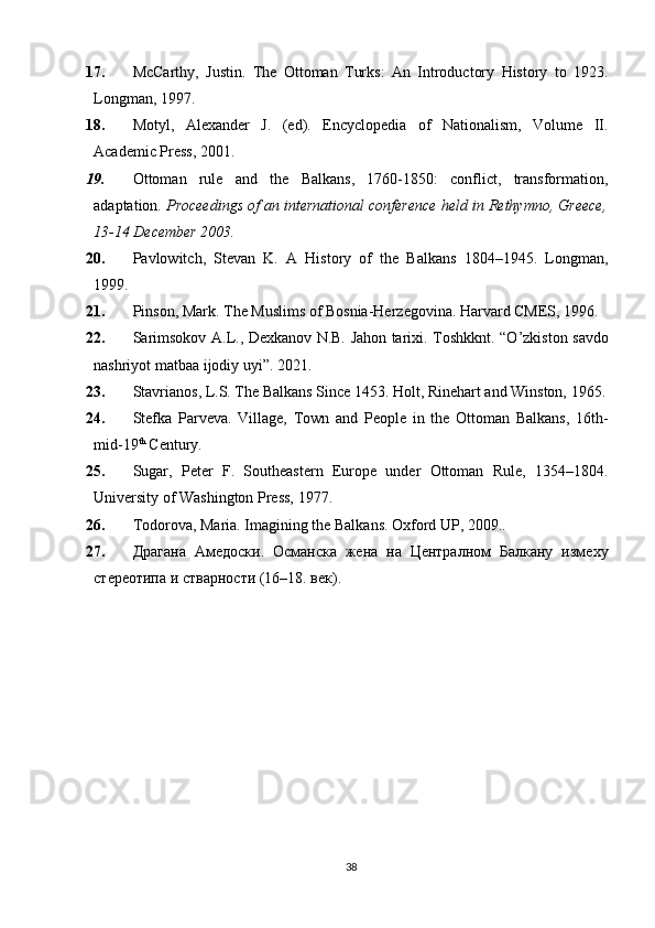 17. McCarthy,   Justin.   The   Ottoman   Turks:   An   Introductory   History   to   1923.
Longman, 1997. 
18. Motyl,   Alexander   J.   (ed).   Encyclopedia   of   Nationalism,   Volume   II.
Academic Press, 2001. 
19. Ottoman   rule   and   the   Balkans,   1760-1850:   conflict,   transformation,
adaptation.  Proceedings of an international conference   held in Rethymno, Greece,
13-14 December 2003. 
20. Pavlowitch,   Stevan   K.   A   History   of   the   Balkans   1804–1945.   Longman,
1999. 
21. Pinson, Mark. The Muslims of Bosnia-Herzegovina. Harvard CMES, 1996. 
22. S arimsokov   А . L ., Dexkanov N.B. Jahon tarixi.   Toshkknt.   “O’zkiston savdo
nashriyot matbaa ijodiy uyi”. 2021. 
23. Stavrianos, L.S. The Balkans Since 1453. Holt, Rinehart and Winston, 1965.
24. Stefka   Parveva .   Village,   Town   and   People   in   the   Ottoman   Balkans,   16th-
mid-19 th
 Century. 
25. Sugar,   Peter   F.   Southeastern   Europe   under   Ottoman   Rule,   1354–1804.
University of Washington Press, 1977. 
26. Todorova, Maria. Imagining the Balkans. Oxford UP, 2009..
27. Драгана   Амедоски .   Османска   жена   на   Централном   Балкану   изме x у
стереотипа и стварности (16–18. век) . 
38 
