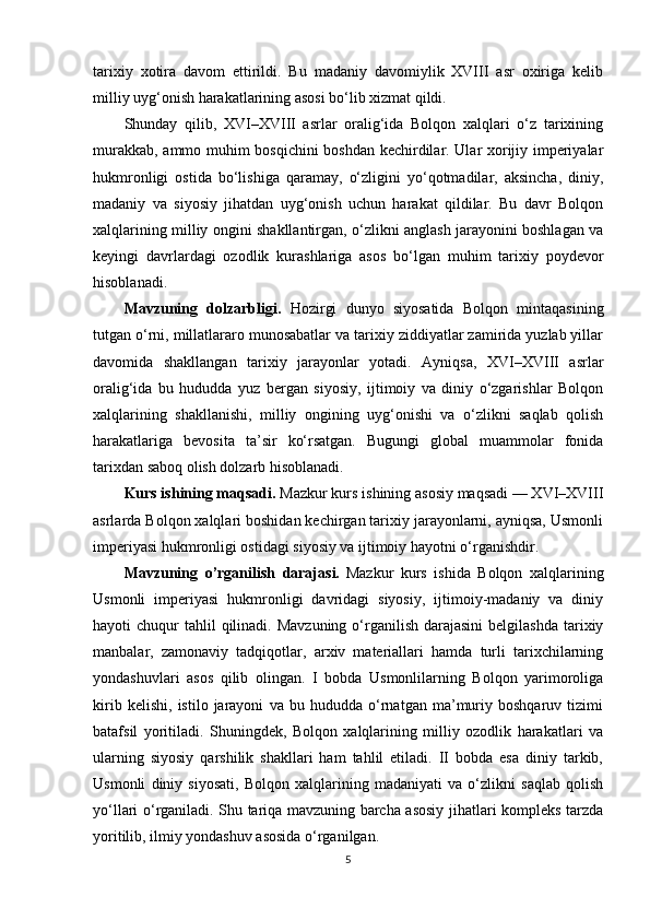 tarixiy   xotira   davom   ettirildi.   Bu   madaniy   davomiylik   XVIII   asr   oxiriga   kelib
milliy uyg‘onish harakatlarining asosi bo‘lib xizmat qildi.
Shunday   qilib,   XVI–XVIII   asrlar   oralig‘ida   Bolqon   xalqlari   o‘z   tarixining
murakkab, ammo muhim bosqichini  boshdan kechirdilar. Ular xorijiy imperiyalar
hukmronligi   ostida   bo‘lishiga   qaramay,   o‘zligini   yo‘qotmadilar,   aksincha,   diniy,
madaniy   va   siyosiy   jihatdan   uyg‘onish   uchun   harakat   qildilar.   Bu   davr   Bolqon
xalqlarining milliy ongini shakllantirgan, o‘zlikni anglash jarayonini boshlagan va
keyingi   davrlardagi   ozodlik   kurashlariga   asos   bo‘lgan   muhim   tarixiy   poydevor
hisoblanadi.
Mavzuning   dolzarbligi.   Hozirgi   dunyo   siyosatida   Bolqon   mintaqasining
tutgan o‘rni, millatlararo munosabatlar va tarixiy ziddiyatlar zamirida yuzlab yillar
davomida   shakllangan   tarixiy   jarayonlar   yotadi.   Ayniqsa,   XVI–XVIII   asrlar
oralig‘ida   bu   hududda   yuz   bergan   siyosiy,   ijtimoiy   va   diniy   o‘zgarishlar   Bolqon
xalqlarining   shakllanishi,   milliy   ongining   uyg‘onishi   va   o‘zlikni   saqlab   qolish
harakatlariga   bevosita   ta’sir   ko‘rsatgan.   Bugungi   global   muammolar   fonida
tarixdan saboq olish dolzarb hisoblanadi.
Kurs ishining maqsadi.  Mazkur kurs ishining asosiy maqsadi — XVI–XVIII
asrlarda Bolqon xalqlari boshidan kechirgan tarixiy jarayonlarni, ayniqsa, Usmonli
imperiyasi hukmronligi ostidagi siyosiy va ijtimoiy hayotni o‘rganishdir.
Mavzuning   o’rganilish   darajasi.   Mazkur   kurs   ishida   Bolqon   xalqlarining
Usmonli   imperiyasi   hukmronligi   davridagi   siyosiy,   ijtimoiy-madaniy   va   diniy
hayoti  chuqur   tahlil   qilinadi. Mavzuning  o‘rganilish  darajasini  belgilashda   tarixiy
manbalar,   zamonaviy   tadqiqotlar,   arxiv   materiallari   hamda   turli   tarixchilarning
yondashuvlari   asos   qilib   olingan.   I   bobda   Usmonlilarning   Bolqon   yarimoroliga
kirib   kelishi,   istilo   jarayoni   va   bu   hududda   o‘rnatgan   ma’muriy   boshqaruv   tizimi
batafsil   yoritiladi.   Shuningdek,   Bolqon   xalqlarining   milliy   ozodlik   harakatlari   va
ularning   siyosiy   qarshilik   shakllari   ham   tahlil   etiladi.   II   bobda   esa   diniy   tarkib,
Usmonli   diniy   siyosati,   Bolqon   xalqlarining   madaniyati   va   o‘zlikni   saqlab   qolish
yo‘llari o‘rganiladi. Shu tariqa mavzuning barcha asosiy jihatlari kompleks tarzda
yoritilib, ilmiy yondashuv asosida o‘rganilgan.
5 