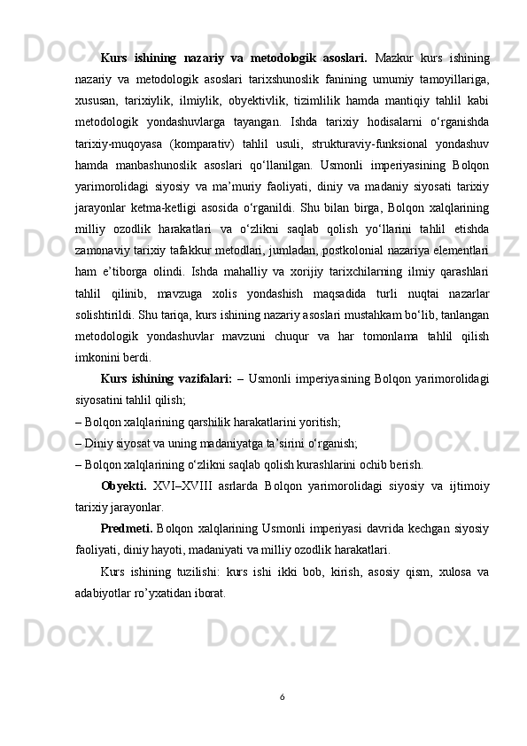 Kurs   ishining   nazariy   va   metodologik   asoslari.   Mazkur   kurs   ishining
nazariy   va   metodologik   asoslari   tarixshunoslik   fanining   umumiy   tamoyillariga,
xususan,   tarixiylik,   ilmiylik,   obyektivlik,   tizimlilik   hamda   mantiqiy   tahlil   kabi
metodologik   yondashuvlarga   tayangan.   Ishda   tarixiy   hodisalarni   o‘rganishda
tarixiy-muqoyasa   (komparativ)   tahlil   usuli,   strukturaviy-funksional   yondashuv
hamda   manbashunoslik   asoslari   qo‘llanilgan.   Usmonli   imperiyasining   Bolqon
yarimorolidagi   siyosiy   va   ma’muriy   faoliyati,   diniy   va   madaniy   siyosati   tarixiy
jarayonlar   ketma-ketligi   asosida   o‘rganildi.   Shu   bilan   birga,   Bolqon   xalqlarining
milliy   ozodlik   harakatlari   va   o‘zlikni   saqlab   qolish   yo‘llarini   tahlil   etishda
zamonaviy tarixiy tafakkur metodlari, jumladan, postkolonial nazariya elementlari
ham   e’tiborga   olindi.   Ishda   mahalliy   va   xorijiy   tarixchilarning   ilmiy   qarashlari
tahlil   qilinib,   mavzuga   xolis   yondashish   maqsadida   turli   nuqtai   nazarlar
solishtirildi. Shu tariqa, kurs ishining nazariy asoslari mustahkam bo‘lib, tanlangan
metodologik   yondashuvlar   mavzuni   chuqur   va   har   tomonlama   tahlil   qilish
imkonini berdi.
Kurs   ishining   vazifalari:   –   Usmonli   imperiyasining   Bolqon   yarimorolidagi
siyosatini tahlil qilish;
– Bolqon xalqlarining qarshilik harakatlarini yoritish;
– Diniy siyosat va uning madaniyatga ta’sirini o‘rganish;
– Bolqon xalqlarining o‘zlikni saqlab qolish kurashlarini ochib berish.
Obyekti.   XVI–XVIII   asrlarda   Bolqon   yarimorolidagi   siyosiy   va   ijtimoiy
tarixiy jarayonlar.
Predmeti.   Bolqon   xalqlarining   Usmonli   imperiyasi   davrida   kechgan   siyosiy
faoliyati, diniy hayoti, madaniyati va milliy ozodlik harakatlari.
Kurs   ishining   tuzilishi:   kurs   ishi   ikki   bob,   kirish,   asosiy   qism,   xulosa   va
adabiyotlar ro’yxatidan iborat.
6 