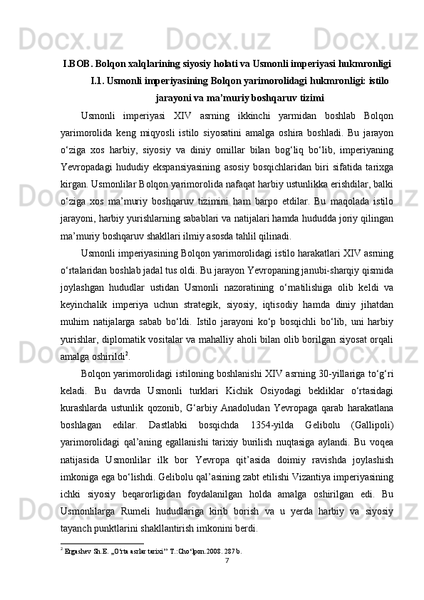 I.BOB. Bolqon xalqlarining siyosiy holati va Usmonli imperiyasi hukmronligi
I.1. Usmonli imperiyasining Bolqon yarimorolidagi hukmronligi: istilo
jarayoni va ma’muriy boshqaruv tizimi
Usmonli   imperiyasi   XIV   asrning   ikkinchi   yarmidan   boshlab   Bolqon
yarimorolida   keng   miqyosli   istilo   siyosatini   amalga   oshira   boshladi.   Bu   jarayon
o‘ziga   xos   harbiy,   siyosiy   va   diniy   omillar   bilan   bog‘liq   bo‘lib,   imperiyaning
Yevropadagi   hududiy   ekspansiyasining   asosiy   bosqichlaridan   biri   sifatida   tarixga
kirgan. Usmonlilar Bolqon yarimorolida nafaqat harbiy ustunlikka erishdilar, balki
o‘ziga   xos   ma’muriy   boshqaruv   tizimini   ham   barpo   etdilar.   Bu   maqolada   istilo
jarayoni, harbiy yurishlarning sabablari va natijalari hamda hududda joriy qilingan
ma’muriy boshqaruv shakllari ilmiy asosda tahlil qilinadi.
Usmonli imperiyasining Bolqon yarimorolidagi istilo harakatlari XIV asrning
o‘rtalaridan boshlab jadal tus oldi. Bu jarayon Yevropaning janubi-sharqiy qismida
joylashgan   hududlar   ustidan   Usmonli   nazoratining   o‘rnatilishiga   olib   keldi   va
keyinchalik   imperiya   uchun   strategik,   siyosiy,   iqtisodiy   hamda   diniy   jihatdan
muhim   natijalarga   sabab   bo‘ldi.   Istilo   jarayoni   ko‘p   bosqichli   bo‘lib,   uni   harbiy
yurishlar, diplomatik vositalar va mahalliy aholi bilan olib borilgan siyosat  orqali
amalga oshirildi 2
.
Bolqon yarimorolidagi istiloning boshlanishi XIV asrning 30-yillariga to‘g‘ri
keladi.   Bu   davrda   Usmonli   turklari   Kichik   Osiyodagi   bekliklar   o‘rtasidagi
kurashlarda   ustunlik   qozonib,   G‘arbiy   Anadoludan   Yevropaga   qarab   harakatlana
boshlagan   edilar.   Dastlabki   bosqichda   1354-yilda   Gelibolu   (Gallipoli)
yarimorolidagi   qal’aning   egallanishi   tarixiy   burilish   nuqtasiga   aylandi.   Bu   voqea
natijasida   Usmonlilar   ilk   bor   Yevropa   qit’asida   doimiy   ravishda   joylashish
imkoniga ega bo‘lishdi. Gelibolu qal’asining zabt etilishi Vizantiya imperiyasining
ichki   siyosiy   beqarorligidan   foydalanilgan   holda   amalga   oshirilgan   edi.   Bu
Usmonlilarga   Rumeli   hududlariga   kirib   borish   va   u   yerda   harbiy   va   siyosiy
tayanch punktlarini shakllantirish imkonini berdi.
2
  Ergashev Sh.E. ,,O‘rta asrlar tarixi’’ T.:Cho‘lpon.2008. 287 b.
7 