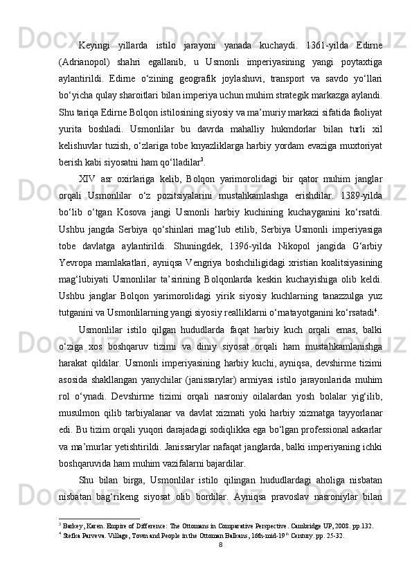 Keyingi   yillarda   istilo   jarayoni   yanada   kuchaydi.   1361-yilda   Edirne
(Adrianopol)   shahri   egallanib,   u   Usmonli   imperiyasining   yangi   poytaxtiga
aylantirildi.   Edirne   o‘zining   geografik   joylashuvi,   transport   va   savdo   yo‘llari
bo‘yicha qulay sharoitlari bilan imperiya uchun muhim strategik markazga aylandi.
Shu tariqa Edirne Bolqon istilosining siyosiy va ma’muriy markazi sifatida faoliyat
yurita   boshladi.   Usmonlilar   bu   davrda   mahalliy   hukmdorlar   bilan   turli   xil
kelishuvlar tuzish, o‘zlariga tobe knyazliklarga harbiy yordam evaziga muxtoriyat
berish kabi siyosatni ham qo‘lladilar 3
.
XIV   asr   oxirlariga   kelib,   Bolqon   yarimorolidagi   bir   qator   muhim   janglar
orqali   Usmonlilar   o‘z   pozitsiyalarini   mustahkamlashga   erishdilar.   1389-yilda
bo‘lib   o‘tgan   Kosova   jangi   Usmonli   harbiy   kuchining   kuchayganini   ko‘rsatdi.
Ushbu   jangda   Serbiya   qo‘shinlari   mag‘lub   etilib,   Serbiya   Usmonli   imperiyasiga
tobe   davlatga   aylantirildi.   Shuningdek,   1396-yilda   Nikopol   jangida   G‘arbiy
Yevropa  mamlakatlari,   ayniqsa   Vengriya  boshchiligidagi   xristian   koalitsiyasining
mag‘lubiyati   Usmonlilar   ta’sirining   Bolqonlarda   keskin   kuchayishiga   olib   keldi.
Ushbu   janglar   Bolqon   yarimorolidagi   yirik   siyosiy   kuchlarning   tanazzulga   yuz
tutganini va Usmonlilarning yangi siyosiy realliklarni o‘rnatayotganini ko‘rsatadi 4
.
Usmonlilar   istilo   qilgan   hududlarda   faqat   harbiy   kuch   orqali   emas,   balki
o‘ziga   xos   boshqaruv   tizimi   va   diniy   siyosat   orqali   ham   mustahkamlanishga
harakat   qildilar.   Usmonli   imperiyasining   harbiy   kuchi,   ayniqsa,   devshirme   tizimi
asosida   shakllangan   yanychilar   (janissarylar)   armiyasi   istilo   jarayonlarida   muhim
rol   o‘ynadi.   Devshirme   tizimi   orqali   nasroniy   oilalardan   yosh   bolalar   yig‘ilib,
musulmon   qilib   tarbiyalanar   va   davlat   xizmati   yoki   harbiy   xizmatga   tayyorlanar
edi. Bu tizim orqali yuqori darajadagi sodiqlikka ega bo‘lgan professional askarlar
va ma’murlar yetishtirildi. Janissarylar nafaqat janglarda, balki imperiyaning ichki
boshqaruvida ham muhim vazifalarni bajardilar.
Shu   bilan   birga,   Usmonlilar   istilo   qilingan   hududlardagi   aholiga   nisbatan
nisbatan   bag‘rikeng   siyosat   olib   bordilar.   Ayniqsa   pravoslav   nasroniylar   bilan
3
  Barkey, Karen. Empire of Difference: The Ottomans in Comparative Perspective. Cambridge UP, 2008.  pp. 132.
4
 Stefka Parveva .  Village, Town and People in the Ottoman Balkans, 16th-mid-19 th
 Century.  pp.  25-32.
8 