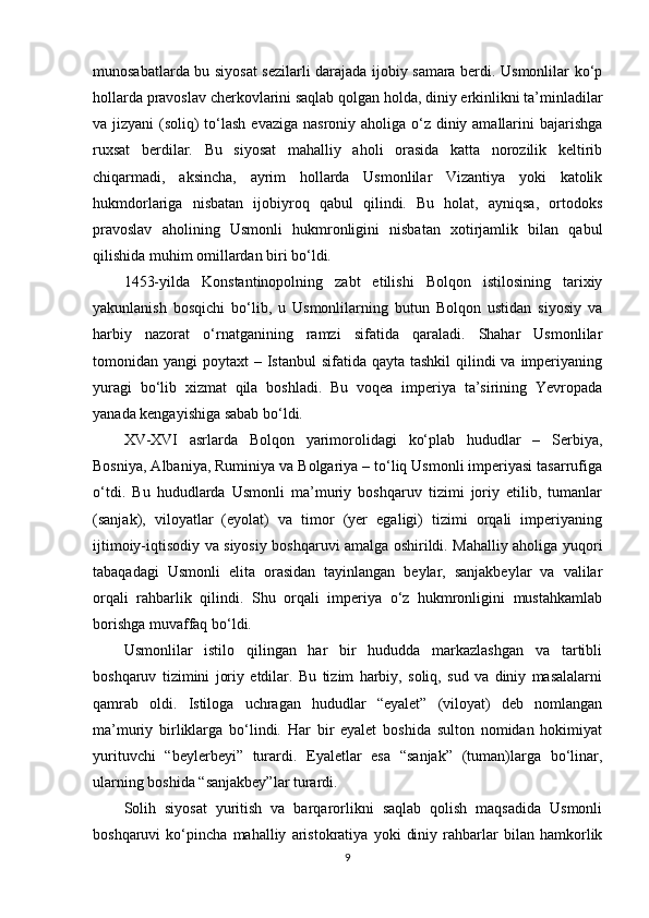 munosabatlarda bu siyosat sezilarli darajada ijobiy samara berdi. Usmonlilar ko‘p
hollarda pravoslav cherkovlarini saqlab qolgan holda, diniy erkinlikni ta’minladilar
va jizyani  (soliq) to‘lash  evaziga nasroniy aholiga o‘z diniy amallarini  bajarishga
ruxsat   berdilar.   Bu   siyosat   mahalliy   aholi   orasida   katta   norozilik   keltirib
chiqarmadi,   aksincha,   ayrim   hollarda   Usmonlilar   Vizantiya   yoki   katolik
hukmdorlariga   nisbatan   ijobiyroq   qabul   qilindi.   Bu   holat,   ayniqsa,   ortodoks
pravoslav   aholining   Usmonli   hukmronligini   nisbatan   xotirjamlik   bilan   qabul
qilishida muhim omillardan biri bo‘ldi.
1453-yilda   Konstantinopolning   zabt   etilishi   Bolqon   istilosining   tarixiy
yakunlanish   bosqichi   bo‘lib,   u   Usmonlilarning   butun   Bolqon   ustidan   siyosiy   va
harbiy   nazorat   o‘rnatganining   ramzi   sifatida   qaraladi.   Shahar   Usmonlilar
tomonidan yangi  poytaxt  – Istanbul  sifatida qayta tashkil  qilindi  va  imperiyaning
yuragi   bo‘lib   xizmat   qila   boshladi.   Bu   voqea   imperiya   ta’sirining   Yevropada
yanada kengayishiga sabab bo‘ldi.
XV-XVI   asrlarda   Bolqon   yarimorolidagi   ko‘plab   hududlar   –   Serbiya,
Bosniya, Albaniya, Ruminiya va Bolgariya – to‘liq Usmonli imperiyasi tasarrufiga
o‘tdi.   Bu   hududlarda   Usmonli   ma’muriy   boshqaruv   tizimi   joriy   etilib,   tumanlar
(sanjak),   viloyatlar   (eyolat)   va   timor   (yer   egaligi)   tizimi   orqali   imperiyaning
ijtimoiy-iqtisodiy va siyosiy boshqaruvi amalga oshirildi. Mahalliy aholiga yuqori
tabaqadagi   Usmonli   elita   orasidan   tayinlangan   beylar,   sanjakbeylar   va   valilar
orqali   rahbarlik   qilindi.   Shu   orqali   imperiya   o‘z   hukmronligini   mustahkamlab
borishga muvaffaq bo‘ldi.
Usmonlilar   istilo   qilingan   har   bir   hududda   markazlashgan   va   tartibli
boshqaruv   tizimini   joriy   etdilar.   Bu   tizim   harbiy,   soliq,   sud   va   diniy   masalalarni
qamrab   oldi.   Istiloga   uchragan   hududlar   “eyalet”   (viloyat)   deb   nomlangan
ma’muriy   birliklarga   bo‘lindi.   Har   bir   eyalet   boshida   sulton   nomidan   hokimiyat
yurituvchi   “beylerbeyi”   turardi.   Eyaletlar   esa   “sanjak”   (tuman)larga   bo‘linar,
ularning boshida “sanjakbey”lar turardi.
Solih   siyosat   yuritish   va   barqarorlikni   saqlab   qolish   maqsadida   Usmonli
boshqaruvi   ko‘pincha   mahalliy   aristokratiya   yoki   diniy   rahbarlar   bilan   hamkorlik
9 