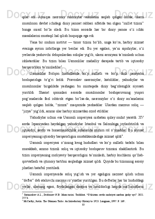 qilar   edi.   Ayniqsa   nasroniy   ruhoniylar   vakolatini   saqlab   qolgan   holda,   ularni
musulmon   davlat   ichidagi   diniy   jamoat   rahbari   sifatida   tan   olgan   “millet   tizimi”
bunga   misol   bo‘la   oladi.   Bu   tizim   asosida   har   bir   diniy   jamoa   o‘z   ichki
masalalarini mustaqil hal qilish huquqiga ega edi.
Yana   bir   muhim   institut   —   timor   tizimi   bo‘lib,   unga   ko‘ra,   harbiy   xizmat
evaziga   ayrim   zobitlarga   yer   berilar   edi.   Bu   yer   egalari,   ya’ni   sipohiylar,   o‘z
yerlarida yashovchi dehqonlardan soliqlar yig‘ib, ularni armiyani ta’minlash uchun
ishlatardilar.   Bu   tizim   bilan   Usmonlilar   mahalliy   darajada   tartib   va   iqtisodiy
barqarorlikni ta’minladilar 5
.
Usmonlilar   Bolqon   hududlarida   ko‘p   millatli   va   ko‘p   dinli   jamiyatni
boshqarishga   to‘g‘ri   keldi.   Pravoslav   nasroniylar,   katoliklar,   yahudiylar   va
musulmonlar   birgalikda   yashagan   bu   mintaqada   diniy   bag‘rikenglik   siyosati
yuritildi.   Shariat   qonunlari   asosida   musulmonlar   boshqaruvning   yuqori
pog‘onalarida   faol   ishtirok   etgan   bo‘lsa-da,   nasroniylar   o‘z   diniy   an’analarini
saqlab   qolgan   holda,   “zimmi”   maqomida   yashadilar.   Ulardan   maxsus   soliq   —
“jizya” yig‘ildi, ammo ular harbiy xizmatdan ozod etildilar.
Yahudiylar uchun esa Usmonli  imperiyasi  nisbatan  qulay muhit  yaratdi. XV
asrda   Ispaniyadan   haydalgan   yahudiylar   Istanbul   va   Salonikiga   joylashtirildi   va
iqtisodiy,  savdo   va  hunarmandchilik   sohalarida  muhim   rol   o‘ynadilar.   Bu  siyosat
imperiyaning iqtisodiy barqarorligini mustahkamlashga xizmat qildi 6
.
Usmonli   imperiyasi   o‘zining   keng   hududlari   va   ko‘p   millatli   tarkibi   bilan
murakkab,   ammo   tizimli   soliq   va   iqtisodiy   boshqaruv   tizimini   shakllantirdi.   Bu
tizim   imperiyaning  moliyaviy  barqarorligini   ta’minlash,   harbiy  kuchlarni  qo‘llab-
quvvatlash va ijtimoiy tartibni saqlashga xizmat qildi. Quyida bu tizimning asosiy
jihatlari batafsil yoritiladi.
Usmonli   imperiyasida   soliq   yig‘ish   va   yer   egaligini   nazorat   qilish   uchun
“defter” deb ataluvchi maxsus ro‘yxatlar yuritilgan. Bu defterlar har bir hududdagi
yerlar,   ularning   egasi,   foydalangan   darajasi   va   hosildorligi   haqida   ma’lumotlarni
5
  S arimsokov   А . L ., Dexkanov   N.B. Jahon  tarixi.   Toshkknt.   “O’zkiston   savdo nashriyot  matbaa  ijodiy uyi”.  2021.
255 b.
6
  McCarthy, Justin. The Ottoman Turks: An Introductory History to 1923. Longman, 1997. P. 169..
10 