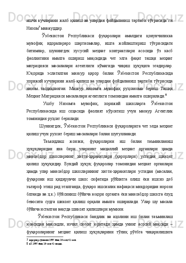 ишчи кучларини жалб қилиш ва улардан фойдаланиш тартиби тўғрисида”ги
Низом 7
 мавжуддир. 
  Ўзбекистон   Республикаси   фуқаролари   амалдаги   қонунчиликка
мувофиқ   идоралараро   шартномалар,   ишга   жойлаштириш   тўғрисидаги
битимлар,   шунингдек   хусусий   меҳнат   контрактлари   асосида   ўз   касб
фаолиятини   амалга   ошириш   мақсадида   чет   элга   фақат   ташқи   меҳнат
миграцияси   масалалари   агентлиги   кўмагида   чиқиш   ҳуқуқига   эгадирлар.
Юқорида   эслатилган   мазкур   қарор   билан   Ўзбекистон   Республикасида
хорижий кучларини жалб қилиш ва улардан фойдаланиш тартиби тўғрисида
низом   тасдиқланган.   Мазкур   низомга   мувофиқ   руҳсанома   бериш   Ташқи
Меҳнат Миграцияси масалалари агентлиги томонидан амалга оширилади. 8
 
  Ушбу   Низомга   мувофиқ,   хорижий   шахсларга   Ўзбекистон
Республикасида   иш   соҳасида   фаолият   кўрсатиш   учун   мазкур   Агентлик
томонидан руҳсат берилади. 
  Шунингдек,   Ўзбекистон   Республикаси   фуқароларига   чет   элда   меҳнат
қилиш учун рухсат бериш масалалари билан шуғулланади. 
  Таъкидлаш   жоизки,   фуқароларни   иш   билан   таъминланиш
ҳуқуқларидан   яна   бири   уларнинг   маҳаллий   меҳнат   органлари   ҳамда
мансабдор   шахсларнинг   хатти-ҳаракатлари   (қарорлари)   устидан   шикоят
қилиш   ҳуқуқидир.   Бундай   ҳуқуқ   фуқаролар   томонидан   меҳнат   органлари
ҳамда   улар   мансабдор   шахсларининг   хатти-ҳаракатлари   устидан   (масалан,
фуқарони   иш   қидирувчи   шахс   сифатида   рўйхатга   олиш   ёки   ишсиз   деб
эътироф этиш рад этилганда, фуқаро ишсизлик нафақаси миқдоридан норози
блганда ва ҳ.к.) бўйсиниш бўйича юқори органга ёки мансабдор шахсга ёхуд
бевосита   судга   шикоят   қилиш   орқали   амалга   оширилади.   Улар   шу   масала
бўйича исталган вақтда шикоят қилишлари мумкин. 
Ўзбекистон   Республикаси   бандлик   ва   аҳолини   иш   билан   таъминлаш
юзасидан   мақсадли,   изчил   сиёсат   юритади   ҳамда   унинг   асосий   мақсади   –
фуқароларнинг   меҳнат   қилиш   ҳуқуқларини   тўлиқ   рўёбга   чиқарилишига
7   қарорлар тўплами. 1995 йил, 10-сон, 41-сон.  
8   қТ. 1995 йил, 10-сон, 41-модда.   