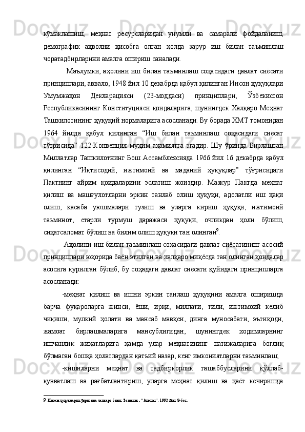 кўмаклашиш,   меҳнат   ресурсларидан   унумли   ва   самарали   фойдаланиш,
демографик   аҳволни   ҳисобга   олган   ҳолда   зарур   иш   билан   таъминлаш
чоратадбирларини амалга ошириш саналади. 
   Маълумки, аҳолини иш билан таъминлаш соҳасидаги давлат сиёсати
принциплари, аввало, 1948 йил 10 декабрда қабул қилинган Инсон ҳуқуқлари
Умумжаҳон   Декларацияси   (23-моддаси)   принциплари,   Ўзбекистон
Республикасининг   Конституцияси   қоидаларига,   шунингдек   Халқаро   Меҳнат
Ташкилотининг ҳуқуқий нормаларига асосланади. Бу борада ХМТ томонидан
1964   йилда   қабул   қилинган   “Иш   билан   таъминлаш   соҳасидаги   сиёсат
тўғрисида”   122-Конвенция   муҳим   аҳамиятга   эгадир.   Шу   ўринда   Бирлашган
Миллатлар Ташкилотнинг Бош Ассамблеясияда  1966 йил 16 декабрда  қабул
қилинган   “Иқтисодий,   ижтимоий   ва   маданий   ҳуқуқлар”   тўғрисидаги
Пактнинг   айрим   қоидаларини   эслатиш   жоиздир.   Мазкур   Пактда   меҳнат
қилиш   ва   машғулотларни   эркин   танлаб   олиш   ҳуқуқи,   адолатли   иш   ҳақи
олиш,   касаба   уюшмалари   тузиш   ва   уларга   кириш   ҳуқуқи,   ижтимоий
таъминот,   етарли   турмуш   даражаси   ҳуқуқи,   очликдан   ҳоли   бўлиш,
сиҳатсаломат бўлиш ва билим олиш ҳуқуқи тан олинган 9
. 
  Аҳолини иш билан таъминлаш соҳасидаги давлат сиёсатининг асосий
принциплари юқорида баён этилган ва халқаро миқёсда тан олинган қоидалар
асосига қурилган бўлиб, бу соҳадаги давлат сиёсати қуйидаги принципларга
асосланади: 
-меҳнат   қилиш   ва   ишни   эркин   танлаш   ҳуқуқини   амалга   оширишда
барча   фуқароларга   жинси,   ёши,   ирқи,   миллати,   тили,   ижтимоий   келиб
чиқиши,   мулкий   ҳолати   ва   мансаб   мавқеи,   динга   муносабати,   эътиқоди,
жамоат   бирлашмаларига   мансублигидан,   шунингдек   ходимларнинг
ишчанлик   жиҳатларига   ҳамда   улар   меҳнатининг   натижаларига   боғлиқ
бўлмаган бошқа ҳолатлардан қатъий назар, кенг имкониятларни таъминлаш; 
-кишиларни   меҳнат   ва   тадбиркорлик   ташаббусларини   қўллаб-
қувватлаш   ва   рағбатлантириш,   уларга   меҳнат   қилиш   ва   ҳаёт   кечиришда
9   Инсон ҳуқуқлари тўғрисида халқаро билл. Тошкент., “Адолат”, 1992 йил, 8-бет.   