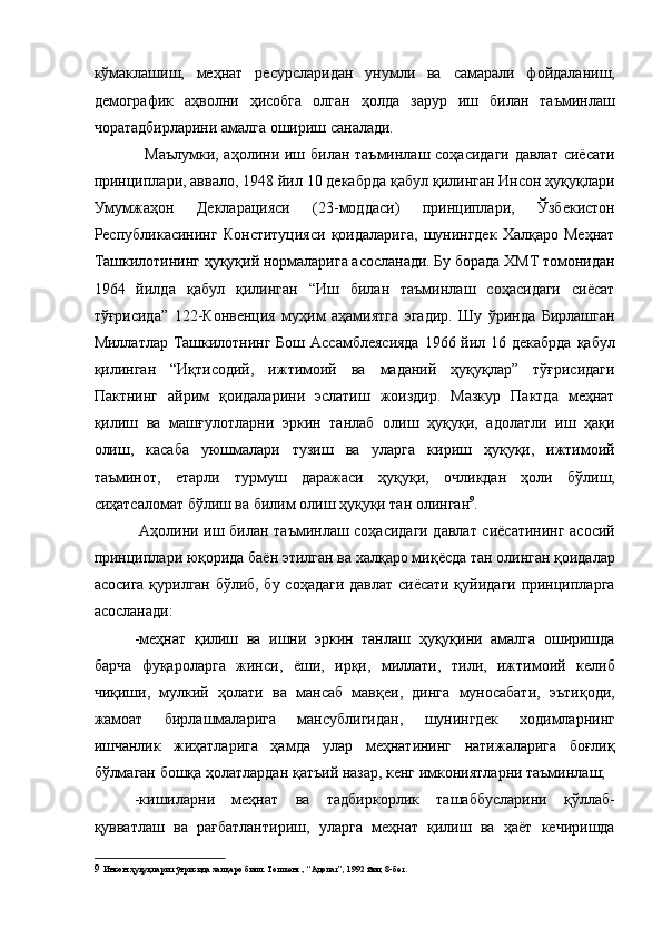кўмаклашиш,   меҳнат   ресурсларидан   унумли   ва   самарали   фойдаланиш,
демографик   аҳволни   ҳисобга   олган   ҳолда   зарур   иш   билан   таъминлаш
чоратадбирларини амалга ошириш саналади. 
   Маълумки, аҳолини иш билан таъминлаш соҳасидаги давлат сиёсати
принциплари, аввало, 1948 йил 10 декабрда қабул қилинган Инсон ҳуқуқлари
Умумжаҳон   Декларацияси   (23-моддаси)   принциплари,   Ўзбекистон
Республикасининг   Конституцияси   қоидаларига,   шунингдек   Халқаро   Меҳнат
Ташкилотининг ҳуқуқий нормаларига асосланади. Бу борада ХМТ томонидан
1964   йилда   қабул   қилинган   “Иш   билан   таъминлаш   соҳасидаги   сиёсат
тўғрисида”   122-Конвенция   муҳим   аҳамиятга   эгадир.   Шу   ўринда   Бирлашган
Миллатлар Ташкилотнинг Бош Ассамблеясияда  1966 йил 16 декабрда  қабул
қилинган   “Иқтисодий,   ижтимоий   ва   маданий   ҳуқуқлар”   тўғрисидаги
Пактнинг   айрим   қоидаларини   эслатиш   жоиздир.   Мазкур   Пактда   меҳнат
қилиш   ва   машғулотларни   эркин   танлаб   олиш   ҳуқуқи,   адолатли   иш   ҳақи
олиш,   касаба   уюшмалари   тузиш   ва   уларга   кириш   ҳуқуқи,   ижтимоий
таъминот,   етарли   турмуш   даражаси   ҳуқуқи,   очликдан   ҳоли   бўлиш,
сиҳатсаломат бўлиш ва билим олиш ҳуқуқи тан олинган 9
. 
  Аҳолини иш билан таъминлаш соҳасидаги давлат сиёсатининг асосий
принциплари юқорида баён этилган ва халқаро миқёсда тан олинган қоидалар
асосига қурилган бўлиб, бу соҳадаги давлат сиёсати қуйидаги принципларга
асосланади: 
-меҳнат   қилиш   ва   ишни   эркин   танлаш   ҳуқуқини   амалга   оширишда
барча   фуқароларга   жинси,   ёши,   ирқи,   миллати,   тили,   ижтимоий   келиб
чиқиши,   мулкий   ҳолати   ва   мансаб   мавқеи,   динга   муносабати,   эътиқоди,
жамоат   бирлашмаларига   мансублигидан,   шунингдек   ходимларнинг
ишчанлик   жиҳатларига   ҳамда   улар   меҳнатининг   натижаларига   боғлиқ
бўлмаган бошқа ҳолатлардан қатъий назар, кенг имкониятларни таъминлаш; 
-кишиларни   меҳнат   ва   тадбиркорлик   ташаббусларини   қўллаб-
қувватлаш   ва   рағбатлантириш,   уларга   меҳнат   қилиш   ва   ҳаёт   кечиришда
9   Инсон ҳуқуқлари тўғрисида халқаро билл. Тошкент., “Адолат”, 1992 йил, 8-бет.