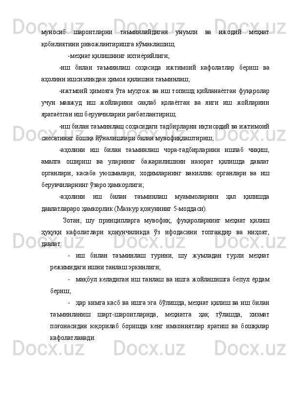 муносиб   шароитларни   таъминлайдиган   унумли   ва   ижодий   меҳнат
қобилиятини ривожлантиришга кўмаклашиш; 
-меҳнат қилишнинг ихтиёрийлиги; 
-иш   билан   таъминлаш   соҳасида   ижтимоий   кафолатлар   бериш   ва
аҳолини ишсизликдан ҳимоя қилишни таъминлаш; 
-ижтмоий ҳимояга  ўта муҳтож  ва иш топишд қийланаётган  фуқаролар
учун   мавжуд   иш   жойларини   сақлаб   қолаётган   ва   янги   иш   жойларини
яратаётган иш берувчиларни рағбатлантириш; 
-иш билан таъминлаш соҳасидаги тадбирларни иқтисодий ва ижтимоий
сиёсатнинг бошқа йўналишлари билан мувофиқлаштириш; 
-аҳолини   иш   билан   таъминлаш   чора-тадбирларини   ишлаб   чиқиш,
амалга   ошириш   ва   уларнинг   бажарилишини   назорат   қилишда   давлат
органлари,   касаба   уюшмалари,   ходимларнинг   вакиллик   органлари   ва   иш
берувчиларнинг ўзаро ҳамкорлиги; 
-аҳолини   иш   билан   таъминлаш   муаммоларини   ҳал   қилишда
давлатлараро ҳамкорлик (Мазкур қонуннинг 5-моддаси). 
  Зотан,   шу   принципларга   мувофиқ,   фуқароларнинг   меҳнат   қилиш
ҳуқуқи   кафолатлари   қонунчиликда   ўз   ифодасини   топгандир   ва   ниҳоят,
давлат: 
- иш   билан   таъминлаш   турини,   шу   жумладан   турли   меҳнат
режимидаги ишни танлаш эркинлиги; 
- мақбул  келадиган  иш  танлаш  ва   ишга   жойлашишга   бепул  ёрдам
бериш; 
- ҳар кимга касб ва ишга эга бўлишда, меҳнат қилиш ва иш билан
таъминланиш   шарт-шароитларида,   меҳнатга   ҳақ   тўлашда,   хизмат
поғонасидан   юқорилаб   боришда   кенг   имкониятлар   яратиш   ва   бошқалар
кафолатланади.