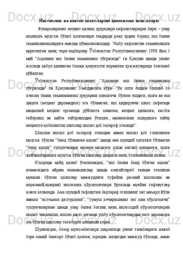 Ишсизлик ва ишсиз шахсларни ҳимоялаш шакллари 
   Фуқароларнинг меҳнат қилиш ҳуқуқлари кафолатларидан бири – улар
ишлашга   муҳтож   бўлиб   қолганлари   тақдирда   реал   ёрдам   бериш,   иш   билан
таъминланишларига  амалда кўмаклашишдир. Ушбу кафолатни таъминлашга
қаратилган   аниқ   чора-тадбирлар   Ўзбекистон   Республикасининг   1998   йил   1
май   “Аҳолини   иш   билан   таъминлаш   тўғрисида”   ги   Қонуни   ҳамда   унинг
асосида  қабул қилинган  бошқа қонуности норматив ҳужжатларида белгилаб
қўйилган. 
Ўзбекистон   Республикасининг   “Аҳолини   иш   билан   таъминлаш
тўғрисида”   ги   Қонуннинг   3-моддасига   кўра:   “ўн   олти   ёшдан   бошлаб   то
пенсия   билан  таъминланиш   ҳуқуқини   олишгача   бўлган   ёшдаги,   ишга   ва   иш
ҳақига   (меҳнат   даромадига)   эга   бўлмаган,   иш   қидирувчи   шахс   сифатида
маҳаллий   меҳнат   органида   рўйхатга   олинган,   меҳнат   қилишга,   касбга
тайёрлаш   ва   қайта   тайёрлашдан   ўтишга,   малакасини   оширишга   тайёр
меҳнатга қобилиятли шахслар ишсиз деб эътироф этилади”. 
Шахсни   ишсиз   деб   эътироф   этишдан   аввал   ишсиз   деб   топилишга
муҳтож   бўлган  “банд  бўлмаган  аҳоли”  ҳамда  ана  шундай  эҳтиёжи бўлмаган
“банд   аҳоли”   тушунчалари   мазмун-моҳияти   яхши   англаб   олинмоғи,   ишга
жойлаштиришга муҳтож бўлган шахслар доираси аниқ белгиланиши лозим. 
Юқорида   қайд   қилиб   ўтилганидек,   “иш   билан   банд   бўлган   аҳоли”
атамасидаги   айрим   ноаниқликлар   ҳамда   кенгайтириб   талқин   этилиши
мумкин   бўлган   ҳолатлар   мавжудлиги   туфайли   расмий   ишсизлик   ва
норасмий(яширин)   ишсизлик   кўрсаткичлари   ўртасида   муайян   тафовутлар
юзага келмоқда. Ана шундай тафовутни бартараф этишнинг энг маъқул йўли
аввало   “истеъмол   дастурхони”,   “тумуш   кечиришнинг   энг   кам   кўрсаткичи”
тушунчаларини   ҳамда   улар   билан   боғлиқ   аниқ   иқтисодий   кўрсаткичларни
ишлаб чиқилиши, ишсиз шахс деганда ушбу кўрсаткичлардан паст даромадга
эга бўлган шахслар эътиборга олиниши керак. 
Шунингдек,   бозор   муносабатлари   шароитида   унинг   талабларига   жавоб
бера   олмай   банкорт   бўлиб   қолган,   юридик   жиҳатдан   мавжуд   бўлсада,   аммо