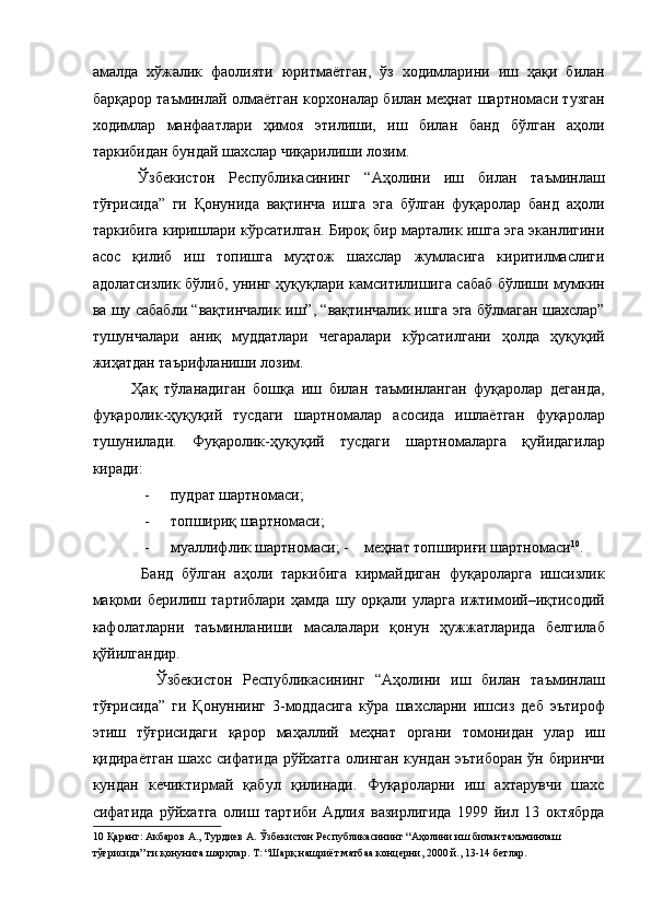 амалда   хўжалик   фаолияти   юритмаётган,   ўз   ходимларини   иш   ҳақи   билан
барқарор таъминлай олмаётган корхоналар билан меҳнат шартномаси тузган
ходимлар   манфаатлари   ҳимоя   этилиши,   иш   билан   банд   бўлган   аҳоли
таркибидан бундай шахслар чиқарилиши лозим. 
  Ўзбекистон   Республикасининг   “Аҳолини   иш   билан   таъминлаш
тўғрисида”   ги   Қонунида   вақтинча   ишга   эга   бўлган   фуқаролар   банд   аҳоли
таркибига киришлари кўрсатилган. Бироқ бир марталик ишга эга эканлигини
асос   қилиб   иш   топишга   муҳтож   шахслар   жумласига   киритилмаслиги
адолатсизлик бўлиб, унинг ҳуқуқлари камситилишига сабаб бўлиши мумкин
ва шу сабабли “вақтинчалик иш”, “вақтинчалик ишга эга бўлмаган шахслар”
тушунчалари   аниқ   муддатлари   чегаралари   кўрсатилгани   ҳолда   ҳуқуқий
жиҳатдан таърифланиши лозим. 
  Ҳақ   тўланадиган   бошқа   иш   билан   таъминланган   фуқаролар   деганда,
фуқаролик-ҳуқуқий   тусдаги   шартномалар   асосида   ишлаётган   фуқаролар
тушунилади.   Фуқаролик-ҳуқуқий   тусдаги   шартномаларга   қуйидагилар
киради: 
- пудрат шартномаси; 
- топшириқ шартномаси; 
- муаллифлик шартномаси; -   меҳнат топшириғи шартномаси 10
. 
    Банд   бўлган   аҳоли   таркибига   кирмайдиган   фуқароларга   ишсизлик
мақоми   берилиш   тартиблари   ҳамда   шу   орқали   уларга   ижтимоий–иқтисодий
кафолатларни   таъминланиши   масалалари   қонун   ҳужжатларида   белгилаб
қўйилгандир. 
      Ўзбекистон   Республикасининг   “Аҳолини   иш   билан   таъминлаш
тўғрисида”   ги   Қонуннинг   3-моддасига   кўра   шахсларни   ишсиз   деб   эътироф
этиш   тўғрисидаги   қарор   маҳаллий   меҳнат   органи   томонидан   улар   иш
қидираётган шахс сифатида рўйхатга олинган кундан эътиборан ўн биринчи
кундан   кечиктирмай   қабул   қилинади.   Фуқароларни   иш   ахтарувчи   шахс
сифатида   рўйхатга   олиш   тартиби   Адлия   вазирлигида   1999   йил   13   октябрда
10  Қаранг: Акбаров А., Турдиев А. Ўзбекистон Республикасининг “Аҳолини иш билан тахъминлаш 
тўғрисида” ги қонунига шарҳлар. Т: “Шарқ нашриёт матбаа концерни, 2000 й., 13-14 бетлар.