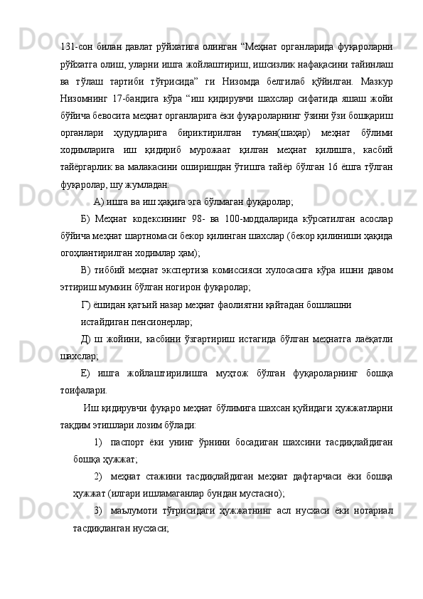 131-сон  билан  давлат  рўйхатига  олинган  “Меҳнат  органларида   фуқароларни
рўйхатга олиш, уларни ишга жойлаштириш, ишсизлик нафақасини тайинлаш
ва   тўлаш   тартиби   тўғрисида”   ги   Низомда   белгилаб   қўйилган.   Мазкур
Низомнинг   17-бандига   кўра   “иш   қидирувчи   шахслар   сифатида   яшаш   жойи
бўйича бевосита меҳнат органларига ёки фуқароларнинг ўзини ўзи бошқариш
органлари   ҳудудларига   бириктирилган   туман(шаҳар)   меҳнат   бўлими
ходимларига   иш   қидириб   мурожаат   қилган   меҳнат   қилишга,   касбий
тайёргарлик ва малакасини оширишдан ўтишга тайёр бўлган 16 ёшга тўлган
фуқаролар, шу жумладан: 
А) ишга ва иш ҳақига эга бўлмаган фуқаролар; 
Б)   Меҳнат   кодексининг   98-   ва   100-моддаларида   кўрсатилган   асослар
бўйича меҳнат шартномаси бекор қилинган шахслар (бекор қилиниши ҳақида
огоҳлантирилган ходимлар ҳам); 
В)   тиббий   меҳнат   экспертиза   комиссияси   хулосасига   кўра   ишни   давом
эттириш мумкин бўлган ногирон фуқаролар; 
Г) ёшидан қатъий назар меҳнат фаолиятни қайтадан бошлашни 
истайдиган пенсионерлар; 
Д)   ш   жойини,   касбини   ўзгартириш   истагида   бўлган   меҳнатга   лаёқатли
шахслар; 
Е)   ишга   жойлаштирилишга   муҳтож   бўлган   фуқароларнинг   бошқа
тоифалари. 
 Иш қидирувчи фуқаро меҳнат бўлимига шахсан қуйидаги ҳужжатларни
тақдим этишлари лозим бўлади: 
1) паспорт   ёки   унинг   ўрнини   босадиган   шахсини   тасдиқлайдиган
бошқа ҳужжат; 
2) меҳнат   стажини   тасдиқлайдиган   меҳнат   дафтарчаси   ёки   бошқа
ҳужжат (илгари ишламаганлар бундан мустасно); 
3) маълумоти   тўғрисидаги   ҳужжатнинг   асл   нусхаси   ёки   нотариал
тасдиқланган нусхаси;